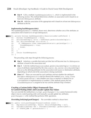 224     Oracle JDeveloper 11g Handbook: A Guide to Oracle Fusion Web Development


         ■   Line 9 Calls a method, hasDbSequenceAttr(), which is implemented in the
             following section. This method determines whether an association end is based on at
             least one DBSequence attribute.
         ■   Line 10 Adds the association (if the appropriate end is based on at least one DBSequence
             attribute) to the list.


      Implementing hasDbSequenceAttr()
      The hasDbSequenceAttr() method, shown next, determines whether one of the attributes an
      association end is based on is of type DbSequence.
      01: private boolean hasDbSequenceAttr(AssociationEnd endToCheck) {
      02:   boolean foundDbSequence = false;
      03:   AttributeDefImpl[] attrs = endToCheck.getAttributeDefImpls();
      04:   for (AttributeDefImpl attr:attrs) {
      05:     if (DBSequence.class.isAssignableFrom(attr.getJavaType())) {
      06:       foundDbSequence = true;
      07:       break;
      08:     }
      09:   }
      10:   return foundDbSequence;
      11: }

         The preceding code steps through the following process:

         ■   Line 2 Initializes a variable that starts out false but will become true if a DBSequence
             attribute is found in the association end.
         ■   Line 3 Calls the method AssociationEnd.getAttributeDefImpls() to retrieve an
             array of attributes (represented by the class oracle.jbo.server.AttributeDefImpl)
             that act as the defining attributes for the association end (source or destination attributes,
             depending on which end of the association is being examined).
         ■   Lines 5–7 These are executed for each attribute and test whether the attribute’s
             Java type is DBSequence or a subclass thereof (the method java.lang.Class
             .isAssignableFrom() tests whether one class or interface is identical to or
             is an extension or implementation of another). If the attribute passes the test,
             foundDbSequence is assigned to be true and the attribute loop is broken.


      Creating a Custom Entity Object Framework Class
      to Control Posting Order and Cascade update Key Values
      You can override the method EntityImpl.postChanges() in a custom framework entity
      object class to control posting order and manually cascade update key attributes.
      postChanges() is the method that performs DML operations.

      Overriding EntityImpl.postChanges()       The overridden method is shown here:
      01: public void postChanges(TransactionEvent event) {
      02:   Map<AssociationDefImpl, Object> detailsToUpdateMap = null;
      03:   TuhraEntityDefImpl def = (TuhraEntityDefImpl) getEntityDef();
      04:   if (STATUS_NEW == getPostState()) {
 