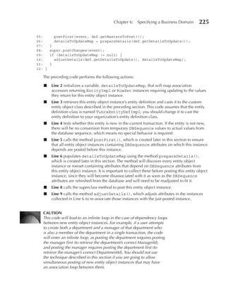 Chapter 6:     Specifying a Business Domain         225

05:      postFirst(event, def.getMastersToPost());
06:      detailsToUpdateMap = prepareDetails(def.getDetailsToUpdate());
07:     }
08:     super.postChanges(event);
09:     if (detailsToUpdateMap != null) {
10:       adjustDetails(def.getDetailsToUpdate(), detailsToUpdateMap);
11:     }
12: }

   The preceding code performs the following actions:

   ■    Line 2 initializes a variable, detailsToUpdateMap, that will map association
        accessors returning EntityImpl or RowSet instances requiring updating to the values
        they return for this entity object instance.
   ■    Line 3 retrieves this entity object instance’s entity definition and casts it to the custom
        entity object class described in the preceding section. This code assumes that the entity
        definition class is named TuhraEntityDefImpl; you should change it to cast the
        entity definition to your organization’s entity definition class.
   ■    Line 4 tests whether this entity is new in the current transaction. If the entity is not new,
        there will be no conversion from temporary DBSequence values to actual values from
        the database sequence, which means no special behavior is required.
   ■    Line 5 calls the method postFirst(), which is created later in this section to ensure
        that all entity object instances containing DBSequence attributes on which this instance
        depends are posted before this instance.
   ■    Line 6 populates detailsToUpdateMap using the method prepareDetails(),
        which is created later in this section. The method will discover every entity object
        instance or rowset containing attributes that depend on DBSequence attributes from
        this entity object instance. It is important to collect these before posting this entity object
        instance, since they will become disassociated with it as soon as the DBSequence
        attributes are refreshed from the database and will need to be readjusted to fit it.
   ■    Line 8 calls the superclass method to post this entity object instance.
   ■    Line 9 calls the method adjustDetails(), which adjusts attributes in the instances
        collected in Line 6 to re-associate those instances with the just-posted instance.


   CAuTION
   This code will lead to an infinite loop in the case of dependency loops
   between new entity object instances. For example, if a user attempts
   to create both a department and a manager of that department who
   is also a member of the department in a single transaction, the code
   will enter an infinite loop, as posting the department requires posting
   the manager first (to retrieve the department’s correct ManagerId),
   and posting the manager requires posting the department first (to
   retrieve the manager’s correct DepartmentId). You should not use
   the technique described in this section if you are going to allow
   simultaneous posting of new entity object instances that may have
   an association loop between them.
 
