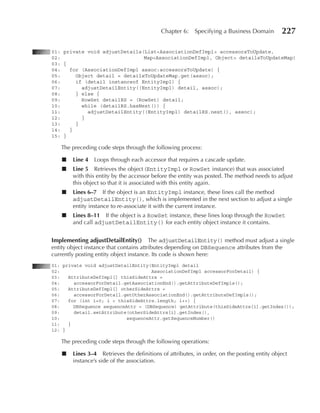 Chapter 6:    Specifying a Business Domain        227

01: private void adjustDetails(List<AssociationDefImpl> accessorsToUpdate,
02:                            Map<AssociationDefImpl, Object> detailsToUpdateMap)
03: {
04:   for (AssociationDefImpl assoc:accessorsToUpdate) {
05:     Object detail = detailsToUpdateMap.get(assoc);
06:     if (detail instanceof EntityImpl) {
07:       adjustDetailEntity((EntityImpl) detail, assoc);
08:     } else {
09:       RowSet detailRS = (RowSet) detail;
10:       while (detailRS.hasNext()) {
11:         adjustDetailEntity((EntityImpl) detailRS.next(), assoc);
12:       }
13:     }
14:   }
15: }

   The preceding code steps through the following process:

    ■   Line 4   Loops through each accessor that requires a cascade update.
    ■   Line 5 Retrieves the object (EntityImpl or RowSet instance) that was associated
        with this entity by the accessor before the entity was posted. The method needs to adjust
        this object so that it is associated with this entity again.
    ■   Lines 6–7 If the object is an EntityImpl instance, these lines call the method
        adjustDetailEntity(), which is implemented in the next section to adjust a single
        entity instance to re-associate it with the current instance.
    ■   Lines 8–11 If the object is a RowSet instance, these lines loop through the RowSet
        and call adjustDetailEntity() for each entity object instance it contains.


Implementing adjustDetailEntity() The adjustDetailEntity() method must adjust a single
entity object instance that contains attributes depending on DBSequence attributes from the
currently posting entity object instance. Its code is shown here:
01: private void adjustDetailEntity(EntityImpl detail
02:                                  AssociationDefImpl accessorForDetail) {
03:   AttributeDefImpl[] thisSideAttrs =
04:     accessorForDetail.getAssociationEnd().getAttributeDefImpls();
05:   AttributeDefImpl[] otherSideAttrs =
06:     accessorForDetail.getOtherAssociationEnd().getAttributeDefImpls();
07:   for (int i=0; i < thisSideAttrs.length; i++) {
08:     DBSequence sequenceAttr = (DBSequence) getAttribute(thisSideAttrs[i].getIndex());
09:     detail.setAttribute(otherSideAttrs[i].getIndex(),
10:                        sequenceAttr.getSequenceNumber()
11:   }
12: }

   The preceding code steps through the following operations:

    ■   Lines 3–4 Retrieves the definitions of attributes, in order, on the posting entity object
        instance’s side of the association.
 