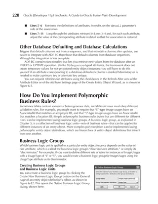 228      Oracle JDeveloper 11g Handbook: A Guide to Oracle Fusion Web Development


          ■    Lines 5–6 Retrieves the definitions of attributes, in order, on the detail parameter’s
               side of the association.
          ■    Lines 7–11 Loop through the attributes retrieved in Lines 3–4 and, for each such attribute,
               adjust the value of the corresponding attribute in detail so that the association is restored.


      Other Database Defaulting and Database Calculations
      Triggers that default columns not from a sequence, and that maintain columns after updates, are
      easier to integrate with ADF BC than those that default columns from database sequences,
      although the integration is less complete.
          ADF BC contains functionality that lets you retrieve new values from the database after an
      INSERT or UPDATE operation. Unlike DbSequence-typed attributes, the framework does not
      create temporary values for not-yet-posted entity object instances; you will have to do this
      yourself if an attribute corresponding to a database-defaulted column is marked Mandatory or is
      needed to make a primary key or alternate key unique.
          You can request refreshes for attributes using the checkboxes in the Refresh After area of the
      Attribute Editor or of the Attribute Settings page of the Create Entity Object Wizard, as is shown in
      Figure 6-5.


      How Do You Implement Polymorphic
      Business Rules?
      Sometimes tables contain somewhat heterogeneous data, and different rows must obey different
      validation rules. For example, you might want to require that “E”-type image usages have an
      AssociatedId that matches an employee ID, and that “L”-type image usages have an AssociatedId
      that matches a location ID. Simple polymorphic business rules (rules that are different for different
      rows) can be implemented using business logic groups. A business logic group, as explained in
      Chapter 5, is a collection of business logic units—sets of business rules—that can be applied to
      different instances of an entity object. More complex polymorphism can be implemented using
      polymorphic entity object definitions, which are hierarchies of entity object definitions that inherit
      from one another.

      Business Logic Groups
      Which business logic unit is applied to a particular entity object instance depends on the value of
      one attribute, which is called the business logic group’s “discriminator attribute,” or simply its
      “discriminator.” For example, if you want to define different sets of rules for instances of ImageUsages
      with a UsageType of “L” or “E”, you would create a business logic group for ImageUsages using the
      UsageType attribute as its discriminator.

      Creating Business Logic Groups
      and Business Logic units
      You can create a business logic group by clicking the
      Create New Business Logic Group button on the General
      page of an entity object definition’s editor, as shown in
      Figure 6-12. This opens the Define Business Logic Group
      dialog, shown here:
 