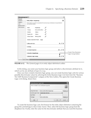 Chapter 6:    Specifying a Business Domain         229




                                                                              Create New Business
                                                                              Logic Group button




FIGuRE 6-12. The General page of an entity object definition’s editor


    In this dialog, you name your business logic group and select a discriminator attribute for it,
which can be any attribute of type String.
    Once you have created a business logic group, you can create business logic units for various
possible discriminator values by selecting the Entity Business Logic Unit item from the “Business
TierADF Business Components” category of the New Gallery. This opens the Create Business
Logic Unit dialog, shown here:




    To create the business logic unit, first browse for the entity object definition containing the
group this unit belongs to (Base Entity Name). Then, select the business logic group from the
dropdown list. Finally, enter the value for the discriminator attribute that you want this business
 