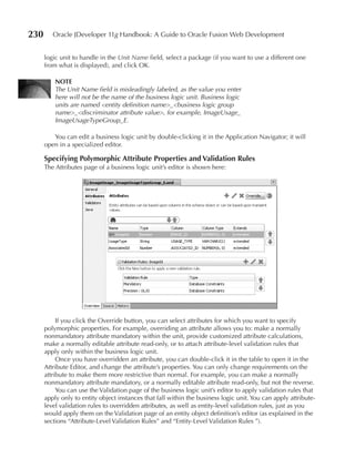230      Oracle JDeveloper 11g Handbook: A Guide to Oracle Fusion Web Development


      logic unit to handle in the Unit Name field, select a package (if you want to use a different one
      from what is displayed), and click OK.

          NOTE
          The Unit Name field is misleadingly labeled, as the value you enter
          here will not be the name of the business logic unit. Business logic
          units are named <entity definition name>_<business logic group
          name>_<discriminator attribute value>, for example, ImageUsage_
          ImageUsageTypeGroup_E.

         You can edit a business logic unit by double-clicking it in the Application Navigator; it will
      open in a specialized editor.

      Specifying Polymorphic Attribute Properties and Validation Rules
      The Attributes page of a business logic unit’s editor is shown here:




           If you click the Override button, you can select attributes for which you want to specify
      polymorphic properties. For example, overriding an attribute allows you to: make a normally
      nonmandatory attribute mandatory within the unit, provide customized attribute calculations,
      make a normally editable attribute read-only, or to attach attribute-level validation rules that
      apply only within the business logic unit.
           Once you have overridden an attribute, you can double-click it in the table to open it in the
      Attribute Editor, and change the attribute’s properties. You can only change requirements on the
      attribute to make them more restrictive than normal. For example, you can make a normally
      nonmandatory attribute mandatory, or a normally editable attribute read-only, but not the reverse.
           You can use the Validation page of the business logic unit’s editor to apply validation rules that
      apply only to entity object instances that fall within the business logic unit. You can apply attribute-
      level validation rules to overridden attributes, as well as entity-level validation rules, just as you
      would apply them on the Validation page of an entity object definition’s editor (as explained in the
      sections “Attribute-Level Validation Rules” and “Entity-Level Validation Rules ”).
 