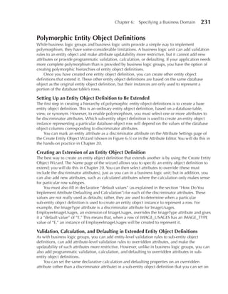 Chapter 6:    Specifying a Business Domain        231

Polymorphic Entity Object Definitions
While business logic groups and business logic units provide a simple way to implement
polymorphism, they have some considerable limitations. A business logic unit can add validation
rules to an entity object and make attribute updatability more restrictive, but it cannot add new
attributes or provide programmatic validation, calculation, or defaulting. If your application needs
more complete polymorphism than is provided by business logic groups, you have the option of
creating polymorphic hierarchies of entity object definitions.
     Once you have created one entity object definition, you can create other entity object
definitions that extend it. These other entity object definitions are based on the same database
object as the original entity object definition, but their instances are only used to represent a
portion of the database table’s rows.

Setting up an Entity Object Definition to Be Extended
The first step in creating a hierarchy of polymorphic entity object definitions is to create a base
entity object definition. This is an ordinary entity object definition, based on a database table,
view, or synonym. However, to enable polymorphism, you must select one or more attributes to
be discriminator attributes. Which sub-entity object definition is used to create an entity object
instance representing a particular database object row will depend on the values of the database
object columns corresponding to discriminator attributes.
    You can mark an entity attribute as a discriminator attribute on the Attribute Settings page of
the Create Entity Object Wizard (shown in Figure 6-5) or in the Attribute Editor. You will do this in
the hands-on practice in Chapter 20.

Creating an Extension of an Entity Object Definition
The best way to create an entity object definition that extends another is by using the Create Entity
Object Wizard. The Name page of the wizard allows you to specify an entity object definition to
extend; you will do this in Chapter 20. You can then select attributes to override (these must
include the discriminator attributes), just as you can in a business logic unit; but in addition, you
can also add new attributes, such as calculated attributes where the calculation only makes sense
for particular row subtypes.
     You must also fill in declarative “default values” (as explained in the section “How Do You
Implement Attribute Defaulting and Calculation”) for each of the discriminator attributes. These
values are not really used as defaults; rather, they are used to determine when a particular
sub-entity object definition is used to create an entity object instance to represent a row. For
example, the ImageType attribute is a discriminator attribute for ImageUsages.
EmployeeImageUsages, an extension of ImageUsages, overrides the ImageType attribute and gives
it a “default value” of “E.” This means that, when a row of IMAGE_USAGES has an IMAGE_TYPE
value of “E,” an instance of EmployeeImageUsages will be created to represent it.

Validation, Calculation, and Defaulting in Extended Entity Object Definitions
As with business logic groups, you can add entity-level validation rules to sub-entity object
definitions, can add attribute-level validation rules to overridden attributes, and make the
updatability of such attributes more restrictive. However, unlike in business logic groups, you can
also add programmatic validation, calculation, and defaulting to overridden attributes in sub-
entity object definitions.
     You can set the same declarative calculation and defaulting properties on an overridden
attribute (other than a discriminator attribute) in a sub-entity object definition that you can set on
 