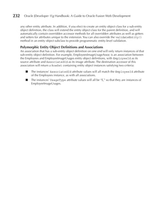 232      Oracle JDeveloper 11g Handbook: A Guide to Oracle Fusion Web Development


      any other entity attribute. In addition, if you elect to create an entity object class for a sub-entity
      object definition, the class will extend the entity object class for the parent definition, and will
      automatically contain overridden accessor methods for all overridden attributes as well as getters
      and setters for attributes unique to the extension. You can also override the validateEntity()
      method in an entity object subclass to provide programmatic entity-level validation.

      Polymorphic Entity Object Definitions and Associations
      An association that has a sub-entity object definition on one end will only return instances of that
      sub-entity object definition. For example, EmployeesImageUsageAssoc is an association between
      the Employees and EmployeeImageUsages entity object definitions, with EmployeeId as its
      source attribute and AssociatedId as its image attribute. The destination accessor of this
      association will return a RowSet containing entity object instances satisfying two criteria:

          ■    The instances’ AssociatedId attribute values will all match the EmployeeId attribute
               of the Employees instance, as with all associations.
          ■    The instances’ UsageType attribute values will all be “E,” so that they are instances of
               EmployeeImageUsages.
 