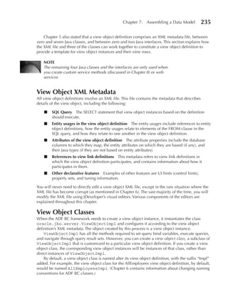 Chapter 7: Assembling a Data Model              235

    Chapter 5 also stated that a view object definition comprises an XML metadata file, between
zero and seven Java classes, and between zero and two Java interfaces. This section explains how
the XML file and three of the classes can work together to constitute a view object definition to
provide a template for view object instances and their view rows.

    NOTe
    The remaining four Java classes and the interfaces are only used when
    you create custom service methods (discussed in Chapter 8) or web
    services.


View Object XML Metadata
All view object definitions involve an XML file. This file contains the metadata that describes
details of the view object, including the following:

    ■   SQL Query The SELECT statement that view object instances based on the definition
        should execute.
    ■   entity usages in the view object definition The entity usages include references to entity
        object definitions, how the entity usages relate to elements of the FROM clause in the
        SQL query, and how they relate to one another in the view object definition.
    ■   Attributes of the view object definition The attribute properties include the database
        columns to which they map, the entity attributes on which they are based (if any), and
        their Java types (if they are not based on entity attributes).
    ■   References to view link definitions This metadata refers to view link definitions in
        which the view object definition participates, and contains information about how it
        participates in them.
    ■   Other declarative features Examples of other features are UI hints (control hints),
        property sets, and tuning information.

You will never need to directly edit a view object XML file, except in the rare situation where the
XML file has become corrupt (as mentioned in Chapter 6). The vast majority of the time, you will
modify the XML file using JDeveloper’s visual editors. Various components of the editors are
explained throughout this chapter.

View Object Classes
When the ADF BC framework needs to create a view object instance, it instantiates the class
oracle.jbo.server.ViewObjectImpl and configures it according to the view object
definition’s XML metadata. The object created by this process is a view object instance.
    ViewObjectImpl has all the methods required to set query bind variables, execute queries,
and navigate through query result sets. However, you can create a view object class, a subclass of
ViewObjectImpl that is customized to a particular view object definition. If you create a view
object class, the corresponding view object instances will be instances of that class, rather than
direct instances of ViewObjectImpl.
    By default, a view object class is named after its view object definition, with the suffix “Impl”
added. For example, the view object class for the AllEmployees view object definition, by default,
would be named AllEmployeesImpl. (Chapter 6 contains information about changing naming
conventions for ADF BC classes.)
 