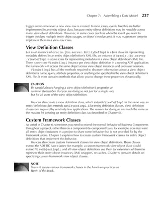 Chapter 7: Assembling a Data Model             237

trigger events whenever a new view row is created. In most cases, events like this are better
implemented in an entity object class, because entity object definitions may be reusable across
many view object definitions. However, in some cases (such as when the event you want to
trigger involves multiple entity object usages, or doesn’t involve any), it may make more sense to
implement them in a view row class.

View Definition Classes
Just as an instance of oracle.jbo.server.EntityDefImpl is a Java class for representing
metadata defined in an entity object definition’s XML file, an instance of oracle.jbo.server
.ViewDefImpl is a Java class for representing metadata in a view object definition’s XML file.
There is only one ViewDefImpl instance per view object definition in a running ADF application;
the framework will access the same object across view object instances and even user sessions.
     ViewDefImpl has all the methods required to discover information about a view object
definition’s name, query, attribute properties, or anything else specified in the view object definition’s
XML file. It even contains methods that allow you to change these properties dynamically.

    CAuTION
    Be careful about changing a view object definition’s properties at
    runtime. Remember that you are doing so not just for a single user,
    but for all users of the view object definition.

    You can also create a view definition class, which extends ViewDefImpl in the same way an
entity definition class extends EntityDefImpl. Like entity definition classes, view definition
classes are required by relatively few applications. The reasons for doing so are much the same as
the reasons for creating an entity definition class (as described in Chapter 6).

Custom Framework Classes
As stated in Chapter 6, sometimes you need to extend the normal behavior of Business Components
throughout a project, rather than on a component-by-component basis; for example, you may want
all entity object instances in a project to share some behavior that is not provided for by the
framework alone. Chapter 6 explains how to create custom framework classes for entity object
definitions that implement this behavior.
     You can also create custom framework classes for view object definitions. These classes
extend the ADF BC base classes (for example, a custom framework view object class would
extend ViewObjectImpl), and all view object definitions use them (or extensions of them) to
represent their entity object instances, XML wrappers, or caches. Chapter 6 contains details on
specifying custom framework view object classes.

    NOTe
    You will create various framework classes in the hands-on practices in
    Part V of this book.
 