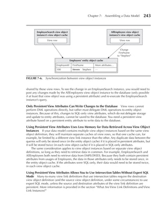 Chapter 7: Assembling a Data Model               243


         EmployeeSearch view object                                         AllEmployees view object
         instance’s view object cache                                     instance’s view object cache

                  View row                                                         View row


                                                                                    Change
                                                                                  FirstName
                                                                                 to “Stephen”
                                        Employees’ entity object cache
                          EmployeeId      FirstName           More attributes…
                          100             Steven   Stephen    …


FIGuRe 7-6. Synchronization between view object instances


shared by these view rows. To see the change in an EmployeeSearch instance, you would need to
post any changes made by the AllEmployees view object instance to the database (only possible
if at least that view object was using a persistent attribute) and re-execute the EmployeeSearch
instance’s query.

Only Persistent View Attributes Can Write Changes to the Database View rows cannot
perform DML operations directly, but rather must delegate DML operations to entity object
instances. Because of this, changes to SQL-only view attributes, which do not delegate storage
and update to entity attributes, cannot be saved to the database. You need a persistent view
attribute based on a persistent entity attribute to write data to the database.

using Persistent View Attributes uses Less Memory for Data Retrieved Across View Object
Instances If your data model contains multiple view object instances based on the same view
object definition, they will maintain separate caches of view rows, so that one cache can, for
example, be limited by a different view link instance than the other. Any duplicate data between the
queries will only be stored once (in the entity object cache) if it is placed in persistent attributes, but
it will be stored twice (in each view object cache) if it is placed in SQL-only attributes.
     The same consideration applies to view object instances based on separate view object
definitions, so long as they need to retrieve data in common. For example, EmployeeSearch and
AllEmployees both need to retrieve data from EMPLOYEES. Because they both contain persistent
attributes from usages of Employees, the data in those attributes only needs to be stored once, in
the entity object cache. If the attributes were SQL-only, their data would need to be stored twice,
in each view object cache.

using Persistent View Attributes Allows You to use Intersection Tables Without expert SQL
Mode Many-to-many view link definitions that use intersection tables require the destination
view object definition (and the source view object definition, under some circumstances) to use
expert SQL mode, unless the source and destination attributes of the view link definition are
persistent. More information is provided in the section “What Are View Link Definitions and View
Link Instances?”
 
