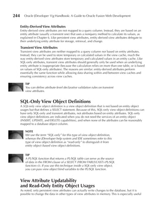 244      Oracle JDeveloper 11g Handbook: A Guide to Oracle Fusion Web Development


      entity-Derived View Attributes
      Entity-derived view attributes are not mapped to a query column. Instead, they are based on an
      entity attribute (usually a transient one) that uses a nonquery method to calculate its values, as
      explained in Chapter 6. Like persistent view attributes, entity-derived view attributes delegate to
      their underlying entity attribute for storage, retrieval, and change.

      Transient View Attributes
      Transient view attributes are neither mapped to a query column nor based on entity attributes.
      Instead, they can be used to store temporary or calculated values in the view cache, much the
      way entity-derived view attributes store temporary and calculated values in an entity cache. Like
      SQL-only attributes, transient view attributes should generally only be used when an underlying
      entity attribute is inappropriate (because the calculation relies on more than one table, or is based
      on values of SQL-only attributes). The reasons are similar: entity-derived attributes perform
      essentially the same function while allowing data sharing within and between view caches and
      ensuring consistency across view caches.

          TIP
          You can define attribute-level declarative validation rules on transient
          view attributes.


      SQL-Only View Object Definitions
      A SQL-only view object definition is a view object definition that is not based on entity object
      usages but that defines a SELECT statement. Because of this, SQL-only view object definitions can
      have only SQL-only and transient attributes, not attributes based on entity attributes. SQL-only
      view object definitions are indicated when you do not need the services of an entity object
      (INSERT, UPDATE, and DELETE capabilities), and when none of the attributes can be reasonably
      mapped to a database object column.

          NOTe
          We use the term “SQL-only” for this type of view object definition,
          whereas the JDeveloper help system and IDE sometimes refer to this
          type of view object definition as “read-only” to distinguish it from
          entity object–based view object definitions.


          TIP
          A PL/SQL function that returns a PL/SQL table can serve as the source
          of data in the FROM clause of a SELECT (FROM TABLE(CAST(<PL/SQL
          function>))). If you use this technique inside a SQL-only view object,
          you can pass view object bind variables to the PL/SQL function.



      View Attribute updatability
      and Read-Only entity Object usages
      As noted, only persistent view attributes can actually write changes to the database, but it is
      possible to change the data in other types of view attributes in memory. This is especially useful
 