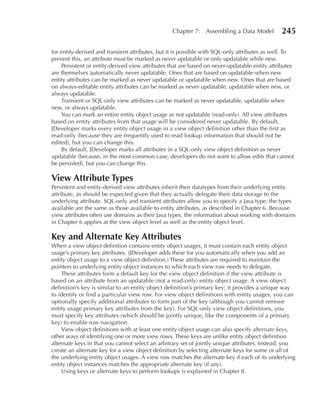 Chapter 7: Assembling a Data Model           245

for entity-derived and transient attributes, but it is possible with SQL-only attributes as well. To
prevent this, an attribute must be marked as never updatable or only updatable while new.
    Persistent or entity-derived view attributes that are based on never-updatable entity attributes
are themselves automatically never updatable. Ones that are based on updatable-when-new
entity attributes can be marked as never updatable or updatable when new. Ones that are based
on always-editable entity attributes can be marked as never updatable, updatable when new, or
always updatable.
    Transient or SQL-only view attributes can be marked as never updatable, updatable when
new, or always updatable.
    You can mark an entire entity object usage as not updatable (read-only). All view attributes
based on entity attributes from that usage will be considered never updatable. By default,
JDeveloper marks every entity object usage in a view object definition other than the first as
read-only (because they are frequently used to read lookup information that should not be
edited), but you can change this.
    By default, JDeveloper marks all attributes in a SQL-only view object definition as never
updatable (because, in the most common case, developers do not want to allow edits that cannot
be persisted), but you can change this.

View Attribute Types
Persistent and entity-derived view attributes inherit their datatypes from their underlying entity
attribute, as should be expected given that they actually delegate their data storage to the
underlying attribute. SQL-only and transient attributes allow you to specify a Java type; the types
available are the same as those available to entity attributes, as described in Chapter 6. Because
view attributes often use domains as their Java types, the information about working with domains
in Chapter 6 applies at the view object level as well as the entity object level.

Key and Alternate Key Attributes
When a view object definition contains entity object usages, it must contain each entity object
usage’s primary key attributes. (JDeveloper adds these for you automatically when you add an
entity object usage to a view object definition.) These attributes are required to maintain the
pointers to underlying entity object instances to which each view row needs to delegate.
    These attributes form a default key for the view object definition if the view attribute is
based on an attribute from an updatable (not a read-only) entity object usage. A view object
definition’s key is similar to an entity object definition’s primary key; it provides a unique way
to identify or find a particular view row. For view object definitions with entity usages, you can
optionally specify additional attributes to form part of the key (although you cannot remove
entity usage primary key attributes from the key). For SQL-only view object definitions, you
must specify key attributes (which should be jointly unique, like the components of a primary
key) to enable row navigation.
    View object definitions with at least one entity object usage can also specify alternate keys,
other ways of identifying one or more view rows. These keys are unlike entity object definition
alternate keys in that you cannot select an arbitrary set of jointly unique attributes. Instead, you
create an alternate key for a view object definition by selecting alternate keys for some or all of
the underlying entity object usages. A view row matches the alternate key if each of its underlying
entity object instances matches the appropriate alternate key (if any).
    Using keys or alternate keys to perform lookups is explained in Chapter 8.
 