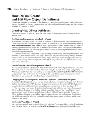 246      Oracle JDeveloper 11g Handbook: A Guide to Oracle Fusion Web Development


      How Do You Create
      and edit View Object Definitions?
      This section provides an overview of the options for creating and editing view object definitions.
      For specific details of the process of creating and editing view object definitions, see the examples
      provided in Chapters 18 and 20.

      Creating View Object Definitions
      There are a number of ways to create the view object definitions your application needs to
      retrieve data.

      The Business Components from Tables Wizard
      As explained in Chapter 6, you can create an entire set of default business components using the
      Create Business Components from Tables Wizard, accessible from the New Gallery or by selecting
      New Business Components from Tables on a package’s right-click menu. As explained in Chapter 6,
      the first page of the wizard allows you to select database tables, views, and synonyms for default
      entity object definitions. The second page allows you to specify entity object definitions for entity-
      based view object definitions.
           These defaults have a single entity usage, pointing to the selected entity object definition. The
      attributes of default entity-based view object definitions are persistent or entity-derived attributes
      based on each of the attributes from the entity object definition. The third page of the wizard
      allows you to specify database objects for default SQL-only (which the wizard calls “read-only”)
      view object definitions.

      The Default Data Model Components Wizard
      You can create an entire set of default data model components (view object definitions, view link
      definitions, and an application module definition) using the Default Data Model Components
      Wizard, accessible from the New Gallery, or by selecting New Default Data Model Components
      on a package’s right-click menu. The first page of the wizard allows you to select entity object
      definitions to use for default entity-based view object definitions.

      Dragging from the Component Palette to a Business Components Diagram
      As mentioned in Chapters 5 and 6, you can create a business components diagram from the New
      Gallery item (Diagrams or ADF Business Components categories). When an ADF BC diagram is
      open, the Component Palette shows various business components, as shown in Figure 7-7.
          You can create view object definitions by clicking the View Object icon in the Component
      Palette and then dragging to or clicking a blank area of the diagram. You can add entity object
      usages to view object definitions by clicking the Entity Object Usage icon in the Component
      Palette and then dragging to or clicking a view object definition that is already on the diagram;
      you will be prompted to select an entity object definition for the usage to refer to, and to enter
      a name for the usage.

      The Create View Object Wizard
      You can create a single view object definition by using the Create View Object wizard, accessible
      from the New Gallery or by selecting New View Object from a package’s right-click menu.
 