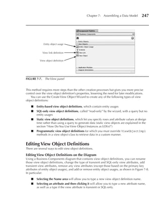 Chapter 7: Assembling a Data Model           247




              Entity object usage


             View link definition


           View object definition




FIGuRe 7-7. The View panel


This method requires more steps than the other creation processes but gives you more precise
control over the view object definition’s properties, lessening the need for later modifications.
    You can use the Create View Object Wizard to create any of the following types of view
object definitions:

    ■   entity-based view object definitions, which contain entity usages
    ■   SQL-only view object definitions, called “read-only” by the wizard, with a query but no
        entity usages
    ■   Static view object definitions, which let you specify rows and attribute values at design
        time rather than using a query to generate data (static view objects are explained in the
        section “How Do You Use View Object Instances as LOVs?”)
    ■   Programmatic view object definitions for which you must override ViewObjectImpl
        methods in a view object class to retrieve data in a custom manner.


editing View Object Definitions
There are several ways to edit view object definitions.

editing View Object Definitions on the Diagram
Using a Business Components diagram that contains view object definitions, you can rename
those view object definitions, change the type of transient and SQL-only view attributes, add
transient view attributes, remove any view attributes (except those based on the primary key
attributes of entity object usages), and add or remove entity object usages, as shown in Figure 7-8.
In particular:

    ■   Selecting the Name area will allow you to type a new view object definition name.
    ■   Selecting an attribute and then clicking it will allow you to type a new attribute name,
        as well as a type if the view attribute is transient or SQL-only.
 