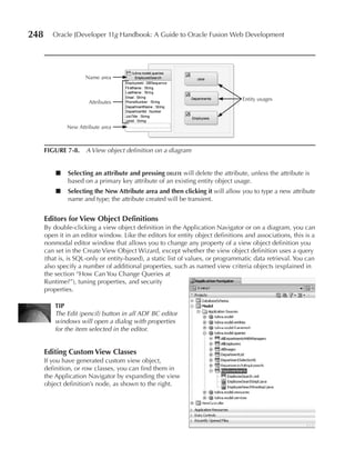 248      Oracle JDeveloper 11g Handbook: A Guide to Oracle Fusion Web Development




                     Name area


                                                                                  Entity usages
                       Attributes



              New Attribute area



      FIGuRe 7-8. A View object definition on a diagram


          ■    Selecting an attribute and pressing delete will delete the attribute, unless the attribute is
               based on a primary key attribute of an existing entity object usage.
          ■    Selecting the New Attribute area and then clicking it will allow you to type a new attribute
               name and type; the attribute created will be transient.


      editors for View Object Definitions
      By double-clicking a view object definition in the Application Navigator or on a diagram, you can
      open it in an editor window. Like the editors for entity object definitions and associations, this is a
      nonmodal editor window that allows you to change any property of a view object definition you
      can set in the Create View Object Wizard, except whether the view object definition uses a query
      (that is, is SQL-only or entity-based), a static list of values, or programmatic data retrieval. You can
      also specify a number of additional properties, such as named view criteria objects (explained in
      the section “How Can You Change Queries at
      Runtime?”), tuning properties, and security
      properties.

          TIP
          The Edit (pencil) button in all ADF BC editor
          windows will open a dialog with properties
          for the item selected in the editor.


      editing Custom View Classes
      If you have generated custom view object,
      definition, or row classes, you can find them in
      the Application Navigator by expanding the view
      object definition’s node, as shown to the right.
 
