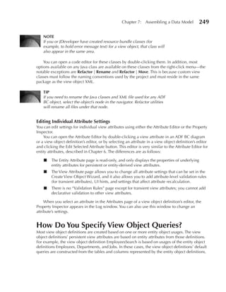 Chapter 7: Assembling a Data Model             249

    NOTe
    If you or JDeveloper have created resource bundle classes (for
    example, to hold error message text) for a view object, that class will
    also appear in the same area.

    You can open a code editor for these classes by double-clicking them. In addition, most
options available on any Java class are available on these classes from the right-click menu—the
notable exceptions are Refactor | Rename and Refactor | Move. This is because custom view
classes must follow the naming conventions used by the project and must reside in the same
package as the view object XML.

    TIP
    If you need to rename the Java classes and XML file used for any ADF
    BC object, select the object’s node in the navigator. Refactor utilities
    will rename all files under that node.


editing Individual Attribute Settings
You can edit settings for individual view attributes using either the Attribute Editor or the Property
Inspector.
    You can open the Attribute Editor by double-clicking a view attribute in an ADF BC diagram
or a view object definition’s editor, or by selecting an attribute in a view object definition’s editor
and clicking the Edit Selected Attribute button. This editor is very similar to the Attribute Editor for
entity attributes, described in Chapter 6. The differences are as follows:

    ■    The Entity Attribute page is read-only, and only displays the properties of underlying
         entity attributes for persistent or entity-derived view attributes.
    ■    The View Attribute page allows you to change all attribute settings that can be set in the
         Create View Object Wizard, and it also allows you to add attribute-level validation rules
         (for transient attributes), UI hints, and settings that affect attribute recalculation.
    ■    There is no “Validation Rules” page except for transient view attributes; you cannot add
         declarative validation to other view attributes.

     When you select an attribute in the Attributes page of a view object definition’s editor, the
Property Inspector appears in the Log window. You can also use this window to change an
attribute’s settings.


How Do You Specify View Object Queries?
Most view object definitions are created based on one or more entity object usages. The view
object definitions’ persistent view attributes are based on entity attributes from those definitions.
For example, the view object definition EmployeesSearch is based on usages of the entity object
definitions Employees, Departments, and Jobs. In these cases, the view object definitions’ default
queries are constructed from the tables and columns represented by the entity object definitions.
 
