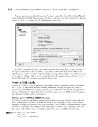 250      Oracle JDeveloper 11g Handbook: A Guide to Oracle Fusion Web Development


          You can specify a view object’s query on the Query page of the Create View Object Wizard,
      or by clicking the Edit SQL Query icon on the Query page of a view object definition’s editor, as
      shown in Figure 7-9, to open the Edit Query dialog, shown here:




          If you are creating or editing a view object definition with entity object usages, the page or
      dialog will allow you to select “Normal,” “Declarative,” or “Expert” SQL mode for the view
      object’s query, and the rest of the page or dialog will change depending on your selection. If you
      are creating or editing a SQL-only view object definition, the page or dialog will always be in
      expert SQL mode. The modes are described in this section.

      Normal SQL Mode
      Normal SQL mode is a way of specifying a view object definition’s query such that the query’s
      SELECT and FROM clauses are maintained by JDeveloper. You optionally specify a WHERE
      clause, for which JDeveloper provides a default, and an ORDER BY clause that are appended to
      the query. Default view object definitions with entity usages use normal SQL mode, though you
      can change their SQL mode by editing them.

      Normal Query FROM and SeLeCT Clauses
      The FROM clause that JDeveloper generates contains the underlying database objects for each
      entity object usage’s definition, aliased to the name of the entity object usage. Using another
      example, an EmployeeJobSearch view object definition could contain usages of the entity object
      definitions Employees, Jobs, and JobHistory. The usages would be called Employees, Jobs, and
      JobHistory, so the FROM clause of EmployeesJobSearch’s query would be the following:
      FROM EMPLOYEES Employees,
           JOBS Jobs,
           JOB_HISTORY JobHistory
 