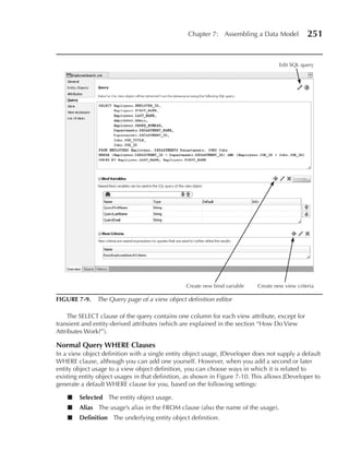 Chapter 7: Assembling a Data Model              251


                                                                                     Edit SQL query




                                                 Create new bind variable   Create new view criteria

FIGuRe 7-9. The Query page of a view object definition editor

    The SELECT clause of the query contains one column for each view attribute, except for
transient and entity-derived attributes (which are explained in the section “How Do View
Attributes Work?”).

Normal Query WHeRe Clauses
In a view object definition with a single entity object usage, JDeveloper does not supply a default
WHERE clause, although you can add one yourself. However, when you add a second or later
entity object usage to a view object definition, you can choose ways in which it is related to
existing entity object usages in that definition, as shown in Figure 7-10. This allows JDeveloper to
generate a default WHERE clause for you, based on the following settings:

    ■   Selected The entity object usage.
    ■   Alias The usage’s alias in the FROM clause (also the name of the usage).
    ■   Definition The underlying entity object definition.
 