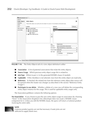252     Oracle JDeveloper 11g Handbook: A Guide to Oracle Fusion Web Development




      FIGuRe 7-10. The Entity Objects tab of a view object definition’s editor


          ■   Association A list of potential associations that relate the entity objects.
          ■   Source usage Which previous entity object usage this is related to.
          ■   Join Type Where to put (+) in the generated WHERE clause (if needed).
          ■   updatable If this checkbox is not selected, rows from this entity object are read-only.
          ■   Reference If checked, the related row from the reference entity object data source will
              be queried when the master row changes (as described in the section “Reference Entity
              Usages”).
          ■   Participate in row delete Whether a delete of a view row will delete the corresponding
              entity object instance for this usage. This is used for updatable entity usages only.

         The Association pulldown contains the following options:

      No Association If you choose to give the new entity object usage no association (by choosing
      “None” in the Association dropdown list), JDeveloper does not create a WHERE clause
      component for it. Unless you edit the WHERE clause, the query will return a Cartesian product
      involving the entire table.

         NOTe
         Cartesian product queries are rare but necessary if outer joins are not
         sufficient to supply blank rows.
 