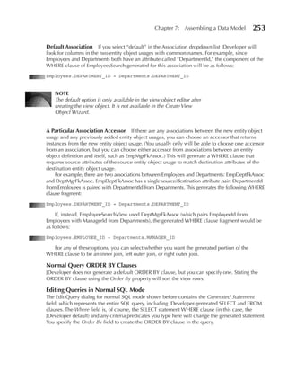 Chapter 7: Assembling a Data Model          253

Default Association    If you select “default” in the Association dropdown list JDeveloper will
look for columns in the two entity object usages with common names. For example, since
Employees and Departments both have an attribute called “DepartmentId,” the component of the
WHERE clause of EmployeesSearch generated for this association will be as follows:
Employees.DEPARTMENT_ID = Departments.DEPARTMENT_ID


   NOTe
   The default option is only available in the view object editor after
   creating the view object. It is not available in the Create View
   Object Wizard.


A Particular Association Accessor If there are any associations between the new entity object
usage and any previously added entity object usages, you can choose an accessor that returns
instances from the new entity object usage. (You usually only will be able to choose one accessor
from an association, but you can choose either accessor from associations between an entity
object definition and itself, such as EmpMgrFkAssoc.) This will generate a WHERE clause that
requires source attributes of the source entity object usage to match destination attributes of the
destination entity object usage.
    For example, there are two associations between Employees and Departments: EmpDeptFkAssoc
and DeptMgrFkAssoc. EmpDeptFkAssoc has a single source/destination attribute pair: DepartmentId
from Employees is paired with DepartmentId from Departments. This generates the following WHERE
clause fragment:
Employees.DEPARTMENT_ID = Departments.DEPARTMENT_ID

    If, instead, EmployeeSearchView used DeptMgrFkAssoc (which pairs EmployeeId from
Employees with ManagerId from Departments), the generated WHERE clause fragment would be
as follows:
Employees.EMPLOYEE_ID = Departments.MANAGER_ID

  For any of these options, you can select whether you want the generated portion of the
WHERE clause to be an inner join, left outer join, or right outer join.

Normal Query ORDeR BY Clauses
JDeveloper does not generate a default ORDER BY clause, but you can specify one. Stating the
ORDER BY clause using the Order By property will sort the view rows.

editing Queries in Normal SQL Mode
The Edit Query dialog for normal SQL mode shown before contains the Generated Statement
field, which represents the entire SQL query, including JDeveloper-generated SELECT and FROM
clauses. The Where field is, of course, the SELECT statement WHERE clause (in this case, the
JDeveloper default) and any criteria predicates you type here will change the generated statement.
You specify the Order By field to create the ORDER BY clause in the query.
 
