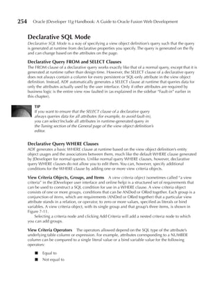 254      Oracle JDeveloper 11g Handbook: A Guide to Oracle Fusion Web Development


      Declarative SQL Mode
      Declarative SQL Mode is a way of specifying a view object definition’s query such that the query
      is generated at runtime from declarative properties you specify. The query is generated on the fly
      and can change based on the attributes on the page.

      Declarative Query FROM and SeLeCT Clauses
      The FROM clause of a declarative query works exactly like that of a normal query, except that it is
      generated at runtime rather than design time. However, the SELECT clause of a declarative query
      does not always contain a column for every persistent or SQL-only attribute in the view object
      definition. Instead, ADF automatically generates a SELECT clause at runtime that queries data for
      only the attributes actually used by the user interface. Only if other attributes are required by
      business logic is the entire view row faulted in (as explained in the sidebar “Fault-in” earlier in
      this chapter).

          TIP
          If you want to ensure that the SELECT clause of a declarative query
          always queries data for all attributes (for example, to avoid fault-in),
          you can select Include all attributes in runtime-generated query in
          the Tuning section of the General page of the view object definition’s
          editor.


      Declarative Query WHeRe Clauses
      ADF generates a basic WHERE clause at runtime based on the view object definition’s entity
      object usages and the associations between them, much like the default WHERE clause generated
      by JDeveloper for normal queries. Unlike normal query WHERE clauses, however, declarative
      query WHERE clauses do not allow you to edit them. You can, however, specify additional
      conditions for the WHERE clause by adding one or more view criteria objects.

      View Criteria Objects, Groups, and Items A view criteria object (sometimes called “a view
      criteria” in the JDeveloper user interface and online help) is a structured set of requirements that
      can be used to construct a SQL condition for use in a WHERE clause. A view criteria object
      consists of one or more groups, conditions that can be ANDed or ORed together. Each group is a
      conjunction of items, which are requirements (ANDed or ORed together) that a particular view
      attribute stands in a relation, or operator, to zero or more values, specified as literals or bind
      variables. A view criteria object, with its single group and that group’s three items, is shown in
      Figure 7-11.
           Selecting a criteria node and clicking Add Criteria will add a nested criteria node to which
      you can add groups.

      View Criteria Operators    The operators allowed depend on the SQL type of the attribute’s
      underlying table column or expression. For example, attributes corresponding to a NUMBER
      column can be compared to a single literal value or a bind variable value for the following
      operators:

          ■   Equal to
          ■   Not equal to
 