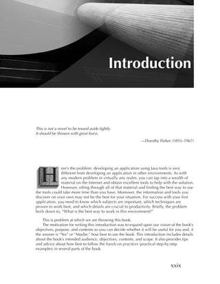 Introduction



This is not a novel to be tossed aside lightly.
It should be thrown with great force.
                                                              —Dorothy Parker (1893–1967)




  H
               ere’s the problem: developing an application using Java tools is very
               different from developing an application in other environments. As with
               any modern problem in virtually any realm, you can tap into a wealth of
               material on the Internet and obtain excellent tools to help with the solution.
               However, sifting through all of that material and finding the best way to use
the tools could take more time than you have. Moreover, the information and tools you
discover on your own may not be the best for your situation. For success with your first
application, you need to know which subjects are important, which techniques are
proven to work best, and which details are crucial to productivity. Briefly, the problem
boils down to, “What is the best way to work in this environment?”

    This is problem at which we are throwing this book.
    The motivation for writing this introduction was to expand upon our vision of the book’s
objectives, purpose, and contents so you can decide whether it will be useful for you and, if
the answer is “Yes” or “Maybe,” how best to use the book. This introduction includes details
about the book’s intended audience, objectives, contents, and scope. It also provides tips
and advice about how best to follow the hands-on practices (practical step-by-step
examples) in several parts of the book.



                                                                               xxix
 