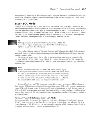 Chapter 7: Assembling a Data Model          257

You can specify ascending or descending sort order using the Sort Order pulldown after selecting
an attribute. Click Edit to open the Criteria Definition dialog (shown in Figure 7-11), which will
build the WHERE clause criteria.

expert SQL Mode
Expert SQL mode allows you to enter any query you require for a view object definition, but
requires more maintenance than the other SQL modes. In an expert SQL mode query, you manually
enter the query for the view object, plus an optional separate ORDER BY clause. At runtime, ADF
executes the query “SELECT * FROM (<VO_QUERY>) ORDER BY <ORDER_BY_CLAUSE>,” where
<VO_QUERY> is the expert mode query you specify, and <ORDER_BY_CLAUSE> is the separate
ORDER BY clause. JDeveloper assigns an alias to <VO_QUERY> of “QRSLT.”

   TIP
   Although you usually do not need a table alias in the ORDER BY
   clause for an expert mode query, if you do need to include one, use
   “QRSLT” to represent the entire query.

    As is explained in the sections “Dynamic Queries” and “What Are View Link Definitions and
View Link Instances?” view object instances can append WHERE clauses to this larger query to
modify it for execution.
    The query can be any query that is valid for use as an inline view, and so it can contain
not only SELECT, FROM, WHERE, and ORDER_BY clauses, but also GROUP BY clauses and
UNION operations (though not the FOR UPDATE clause, or any other construct not allowed in
an inline view).

   NOTe
   There is a difference between an ORDER BY clause entered as part
   of the expert query and the optional separate ORDER BY clause. Since
   the latter is appended to the statement that selects from the inner view,
   it should refer to query column aliases in the inner view (if they exist),
   not table column names. In addition, if the expert query is a UNION,
   the separate ORDER BY clause can mingle rows from the union.

    Because JDeveloper and ADF cannot use entity object usages to create the FROM clause of
their queries, SQL-only view object definitions must use expert SQL mode. However, you can use
expert SQL mode in view object definitions with entity object usages, as well. If you use expert
SQL mode with persistent view attributes, JDeveloper will try to match attributes to columns, but
you need to cross-check this mapping of attributes’ query columns and underlying entity attributes,
as explained next.

Persistent View Attributes and expert SQL Mode
If you use normal or declarative SQL mode in a view object definition, the definition’s query’s
SELECT clause is created, in part, based on the persistent view attributes you select for the view
object. Because of this, JDeveloper can automatically determine which entity attributes should be
populated with which query columns, as shown in Figure 7-2.
 