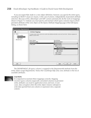 258      Oracle JDeveloper 11g Handbook: A Guide to Oracle Fusion Web Development


          If you use expert SQL mode in a view object definition, however, you specify the entire query,
      including its SELECT clause (or clauses, in the case of unions), independently of persistent attribute
      selection. Because of this, JDeveloper and ADF cannot automatically do the work of mappings
      shown in Figure 7-2. Instead, you must specify and maintain which query columns map to which
      persistent attributes of the view object on the QueryAttribute Mappings page of the Edit Query
      dialog, as shown here:




          The DEPARTMENT_ID query column is mapped to the DepartmentId attribute from the
      entity object usage Departments. Notice the CountEmps SQL-only view attribute in the list of
      available attributes.

          CAuTION
          It is important to maintain these mappings correctly. Mapping
          incorrect query columns (especially calculated columns) to persistent
          entity attributes can result in application errors and even, in rare
          cases, data corruption when the entity object instance attempts to
          write data queried from one column or expression into a separate
          column.
 