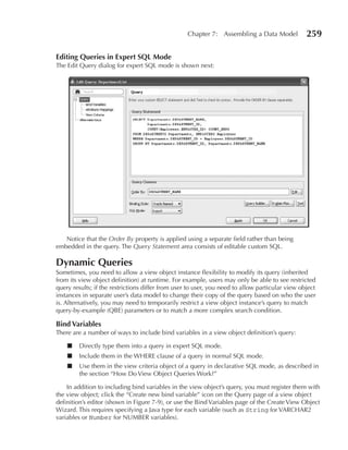 Chapter 7: Assembling a Data Model            259

editing Queries in expert SQL Mode
The Edit Query dialog for expert SQL mode is shown next:




   Notice that the Order By property is applied using a separate field rather than being
embedded in the query. The Query Statement area consists of editable custom SQL.

Dynamic Queries
Sometimes, you need to allow a view object instance flexibility to modify its query (inherited
from its view object definition) at runtime. For example, users may only be able to see restricted
query results; if the restrictions differ from user to user, you need to allow particular view object
instances in separate user’s data model to change their copy of the query based on who the user
is. Alternatively, you may need to temporarily restrict a view object instance’s query to match
query-by-example (QBE) parameters or to match a more complex search condition.

Bind Variables
There are a number of ways to include bind variables in a view object definition’s query:

    ■    Directly type them into a query in expert SQL mode.
    ■    Include them in the WHERE clause of a query in normal SQL mode.
    ■    Use them in the view criteria object of a query in declarative SQL mode, as described in
         the section “How Do View Object Queries Work?”

    In addition to including bind variables in the view object’s query, you must register them with
the view object; click the “Create new bind variable” icon on the Query page of a view object
definition’s editor (shown in Figure 7-9), or use the Bind Variables page of the Create View Object
Wizard. This requires specifying a Java type for each variable (such as String for VARCHAR2
variables or Number for NUMBER variables).
 