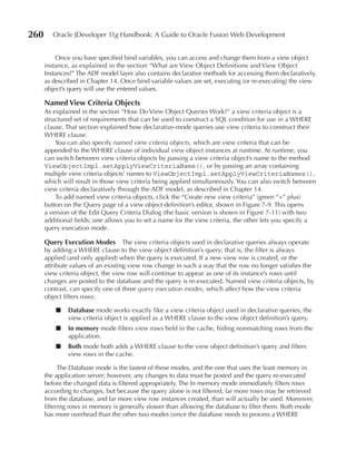 260      Oracle JDeveloper 11g Handbook: A Guide to Oracle Fusion Web Development


          Once you have specified bind variables, you can access and change them from a view object
      instance, as explained in the section “What are View Object Definitions and View Object
      Instances?” The ADF model layer also contains declarative methods for accessing them declaratively,
      as described in Chapter 14. Once bind variable values are set, executing (or re-executing) the view
      object’s query will use the entered values.

      Named View Criteria Objects
      As explained in the section “How Do View Object Queries Work?” a view criteria object is a
      structured set of requirements that can be used to construct a SQL condition for use in a WHERE
      clause. That section explained how declarative-mode queries use view criteria to construct their
      WHERE clause.
          You can also specify named view criteria objects, which are view criteria that can be
      appended to the WHERE clause of individual view object instances at runtime. At runtime, you
      can switch between view criteria objects by passing a view criteria object’s name to the method
      ViewObjectImpl.setApplyViewCriteriaName(), or by passing an array containing
      multiple view criteria objects’ names to ViewObjectImpl.setApplyViewCriteriaNames(),
      which will result in those view criteria being applied simultaneously. You can also switch between
      view criteria declaratively through the ADF model, as described in Chapter 14.
          To add named view criteria objects, click the “Create new view criteria” (green “+” plus)
      button on the Query page of a view object definition’s editor, shown in Figure 7-9. This opens
      a version of the Edit Query Criteria Dialog (the basic version is shown in Figure 7-11) with two
      additional fields; one allows you to set a name for the view criteria, the other lets you specify a
      query execution mode.

      Query execution Modes The view criteria objects used in declarative queries always operate
      by adding a WHERE clause to the view object definition’s query; that is, the filter is always
      applied (and only applied) when the query is executed. If a new view row is created, or the
      attribute values of an existing view row change in such a way that the row no longer satisfies the
      view criteria object, the view row will continue to appear as one of its instance’s rows until
      changes are posted to the database and the query is re-executed. Named view criteria objects, by
      contrast, can specify one of three query execution modes, which affect how the view criteria
      object filters rows:

          ■   Database mode works exactly like a view criteria object used in declarative queries; the
              view criteria object is applied as a WHERE clause to the view object definition’s query.
          ■   In memory mode filters view rows held in the cache, hiding nonmatching rows from the
              application.
          ■   Both mode both adds a WHERE clause to the view object definition’s query and filters
              view rows in the cache.

            The Database mode is the fastest of these modes, and the one that uses the least memory in
      the application server; however, any changes to data must be posted and the query re-executed
      before the changed data is filtered appropriately. The In memory mode immediately filters rows
      according to changes, but because the query alone is not filtered, far more rows may be retrieved
      from the database, and far more view row instances created, than will actually be used. Moreover,
      filtering rows in memory is generally slower than allowing the database to filter them. Both mode
      has more overhead than the other two modes (since the database needs to process a WHERE
 