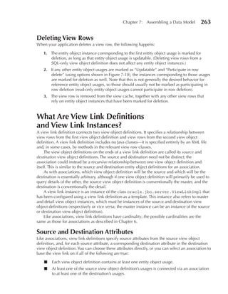 Chapter 7: Assembling a Data Model            263

Deleting View Rows
When your application deletes a view row, the following happens:

    1. The entity object instance corresponding to the first entity object usage is marked for
       deletion, as long as that entity object usage is updatable. (Deleting view rows from a
       SQL-only view object definition does not affect any entity object instances.)
    2. If any other entity object usages are marked as “Updatable” and “Participate in row
       delete” (using options shown in Figure 7-10), the instances corresponding to those usages
       are marked for deletion as well. Note that this is not generally the desired behavior for
       reference entity object usages, so those should usually not be marked as participating in
       row deletion (read-only entity object usages cannot participate in row deletion).
    3. The view row is removed from the view cache, together with any other view rows that
       rely on entity object instances that have been marked for deletion.



What Are View Link Definitions
and View Link Instances?
A view link definition connects two view object definitions. It specifies a relationship between
view rows from the first view object definition and view rows from the second view object
definition. A view link definition includes no Java classes—it is specified entirely by an XML file
and, in some cases, by methods in the relevant view row classes.
     The view object definitions on the ends of a view link definition are called its source and
destination view object definitions. The source and destination need not be distinct; the
association could instead be a recursive relationship between one view object definition and
itself. This is similar to the source and destination entity object definitions for an association.
     As with associations, which view object definition will be the source and which will be the
destination is essentially arbitrary, although if one view object definition will primarily be used to
query details of the other, the source view object definition is conventionally the master, and the
destination is conventionally the detail.
     A view link instance is an instance of the class oracle.jbo.server.ViewLinkImpl that
has been configured using a view link definition as a template. This instance also refers to master
and detail view object instances, which must be instances of the source and destination view
object definitions (respectively or vice versa; the master instance can be an instance of the source
or destination view object definition).
     Like associations, view link definitions have cardinality; the possible cardinalities are the
same as those for associations as described in Chapter 6.

Source and Destination Attributes
Like associations, view link definitions specify source attributes from the source view object
definition, and, for each source attribute, a corresponding destination attribute in the destination
view object definition. You can choose these attributes directly, or you can select an association to
base the view link on if all of the following are true:

    ■   Each view object definition contains at least one entity object usage.
    ■   At least one of the source view object definition’s usages is connected via an association
        to at least one of the destination’s usages.
 