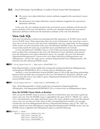 264      Oracle JDeveloper 11g Handbook: A Guide to Oracle Fusion Web Development


          ■   The source view object definition contains attributes mapped to the association’s source
              attributes.
          ■   The destination view object definition contains attributes mapped to the association’s
              destination attributes.

          In this case, the view attributes based on the association’s source attributes will become the
      source attributes of the view link definition, and the view attributes based on the association’s
      destination attributes will become the destination attributes of the view link definition.

      View Link SQL
      Each view link definition contains two parameterized SQL expressions, its WHERE clause and its
      reverse WHERE clause. These expressions allow for access of destination view rows from a source
      view row or access of source view rows from a destination view row, respectively. For the purposes
      of this section, we will concentrate of the view link definition’s WHERE clause; the reverse WHERE
      clause works exactly the same way, except that source and destination are reversed.
           A view link definition’s WHERE clause is a bit of SQL specifying relationships between
      bind variables that correspond to the view link definition’s source attributes and columns
      from the destination view object definition’s query. For example, the view link definition
      DepartmentsToEmployeesVL connects the view object definitions AllDepartments and
      AllEmployees, and has the single source attribute DepartmentId (from AllDepartments). The
      definition has the following WHERE clause:
      (:Bind_DepartmentId = Employees.DEPARTMENT_ID)

      Bind_DepartmentId is a bind variable that corresponds to DepartmentId from AllDepartments,
      and Employees.DEPARTMENT_ID is a column from an AllEmployees’ query.
          Similarly, a view link definition’s reverse WHERE clause is a bit of SQL specifying relationships
      between bind variables that correspond to the view link definition’s destination attributes and
      columns from the source view object’s query. DepartmentsToEmployeesVL has the following
      reverse WHERE clause:
      (:Bind_DepartmentId = Departments.DEPARTMENT_ID)

      Here, :Bind_DepartmentId is a bind variable that corresponds to DepartmentId from
      AllEmployees, and Departments.DEPARTMENT_ID is a column from an AllDepartments’ query.

      How the WHeRe Clause Works at Runtime
      ADF can use the WHERE clause to access a collection of destination view rows from a particular
      source view row. First, the WHERE clause is appended to the query SELECT * FROM <Q>, where
      <Q> is the destination view object definition’s query. The source attribute values from the selected
      source view row are then set as the values of their corresponding bind variables. For example,
      consider the row from AllDepartments that has a DepartmentId attribute value of “90.” ADF can
      retrieve related rows from AllEmployees using DepartmentEmployeesVL’s WHERE clause. First, the
      WHERE clause is applied to the AllEmployee’s query to yield the following:
      SELECT * FROM (
        SELECT Employees.COMMISSION_PCT,
               Employees.CREATED_BY,
               Employees.CREATED_DATE,
               Employees.DEPARTMENT_ID,
 