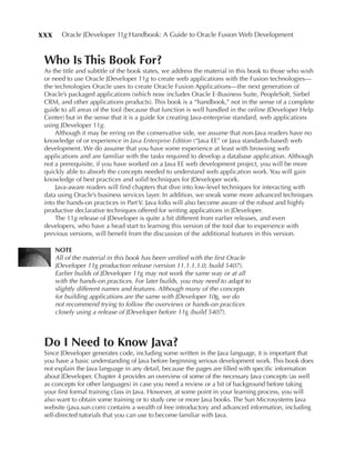 xxx     Oracle JDeveloper 11g Handbook: A Guide to Oracle Fusion Web Development


 Who Is This Book For?
 As the title and subtitle of the book states, we address the material in this book to those who wish
 or need to use Oracle JDeveloper 11g to create web applications with the Fusion technologies—
 the technologies Oracle uses to create Oracle Fusion Applications—the next generation of
 Oracle’s packaged applications (which now includes Oracle E-Business Suite, PeopleSoft, Siebel
 CRM, and other applications products). This book is a “handbook,” not in the sense of a complete
 guide to all areas of the tool (because that function is well handled in the online JDeveloper Help
 Center) but in the sense that it is a guide for creating Java-enterprise standard, web applications
 using JDeveloper 11g.
     Although it may be erring on the conservative side, we assume that non-Java readers have no
 knowledge of or experience in Java Enterprise Edition (“Java EE” or Java standards-based) web
 development. We do assume that you have some experience at least with browsing web
 applications and are familiar with the tasks required to develop a database application. Although
 not a prerequisite, if you have worked on a Java EE web development project, you will be more
 quickly able to absorb the concepts needed to understand web application work. You will gain
 knowledge of best practices and solid techniques for JDeveloper work.
     Java-aware readers will find chapters that dive into low-level techniques for interacting with
 data using Oracle’s business services layer. In addition, we sneak some more advanced techniques
 into the hands-on practices in Part V. Java folks will also become aware of the robust and highly
 productive declarative techniques offered for writing applications in JDeveloper.
     The 11g release of JDeveloper is quite a bit different from earlier releases, and even
 developers, who have a head start to learning this version of the tool due to experience with
 previous versions, will benefit from the discussion of the additional features in this version.

      NOTe
      All of the material in this book has been verified with the first Oracle
      JDeveloper 11g production release (version 11.1.1.1.0, build 5407).
      Earlier builds of JDeveloper 11g may not work the same way or at all
      with the hands-on practices. For later builds, you may need to adapt to
      slightly different names and features. Although many of the concepts
      for building applications are the same with JDeveloper 10g, we do
      not recommend trying to follow the overviews or hands-on practices
      closely using a release of JDeveloper before 11g (build 5407).



 Do I Need to Know Java?
 Since JDeveloper generates code, including some written in the Java language, it is important that
 you have a basic understanding of Java before beginning serious development work. This book does
 not explain the Java language in any detail, because the pages are filled with specific information
 about JDeveloper. Chapter 4 provides an overview of some of the necessary Java concepts (as well
 as concepts for other languages) in case you need a review or a bit of background before taking
 your first formal training class in Java. However, at some point in your learning process, you will
 also want to obtain some training or to study one or more Java books. The Sun Microsystems Java
 website (java.sun.com) contains a wealth of free introductory and advanced information, including
 self-directed tutorials that you can use to become familiar with Java.
 