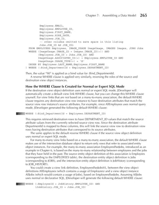 Chapter 7: Assembling a Data Model           265

         Employees.EMAIL,
         Employees.EMPLOYEE_ID,
         Employees.FIRST_NAME,
         Employees.HIRE_DATE,
         Employees.JOB_ID,
         -- other columns omitted to save space in this listing
         Jobs.JOB_ID AS JOB_ID1
  FROM EMPLOYEES Employees, IMAGE_USAGE ImageUsage, IMAGES Images, JOBS Jobs
  WHERE (ImageUsage.IMAGE_ID = Images.IMAGE_ID(+)) AND
        (Employees.JOB_ID = Jobs.JOB_ID) AND
        ImageUsage.ASSOCIATED_ID(+) = Employees.EMPLOYEE_ID AND
        ImageUsage.USAGE_TYPE(+) = 'E'
  ORDER BY Employees.LAST_NAME,Employees.FIRST_NAME
) WHERE (:Bind_DepartmentId = Employees.DEPARTMENT_ID)

Then, the value “90” is applied as a bind value for :Bind_DepartmentId.
    A reverse WHERE clause is applied very similarly, reversing the roles of the source and
destination view object instances.

How the WHeRe Clause Is Created for Normal or expert SQL Mode
If the destination view object definition uses normal or expert SQL mode, JDeveloper will
automatically create a default view link WHERE clause, but you can change this WHERE clause
yourself. For view links that are not based on a many-to-many association, the default WHERE
clause requires any destination view row instance to have destination attributes that match the
source view row instance’s source attributes. For example, since AllEmployees uses normal query
mode, JDeveloper generated the following default WHERE clause:
WHERE (:Bind_DepartmentId = Employees.DEPARTMENT_ID)

This requires retrieved destination rows to have DEPARTMENT_ID values that match the source
attribute values from the currently selected source view row. Since the destination attribute
DepartmentId is mapped to these columns, this will link the source view row to destination view
rows having destination attributes that correspond to its source attributes.
     The same applies to the default reverse WHERE clause if the source view object definition
uses normal or expert SQL mode.
     For many-to-many view links based on a many-to-many association, the default WHERE clause
makes use of the intersection database object to return only rows that refer to associated entity
object instances. For example, the many-to-many association EmployeesPastJobs, introduced as an
example in Chapter 6, is based on the many-to-many relationship between employees and the jobs
that they have held in the past. The source entity object definition of this association is Employees
(corresponding to the EMPLOYEES table), the destination entity object definition is Jobs
(corresponding to JOBS), and the intersection entity object definition is JobHistory (corresponding
to JOB_HISTORY).
     You could create a view link definition, EmployeesPastJobsVL, between the view object
definitions AllEmployees (which contains a usage of Employees) and a view object instance
AllJobs (which would contain a usage of Jobs), based on EmployeesPastJobs. Assuming AllJobs
uses normal or declarative SQL, JDeveloper will generate the following default WHERE clause:
WHERE (:EmployeeId = JobHistory.EMPLOYEE_ID) AND
      (JobHistory.JOB_ID = Jobs.JOB_ID)
 
