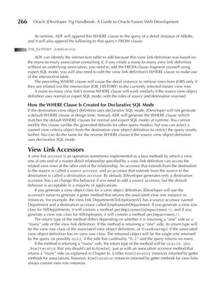 266      Oracle JDeveloper 11g Handbook: A Guide to Oracle Fusion Web Development


         At runtime, ADF will append this WHERE clause to the query of a detail instance of AllJobs,
      and it will also append the following to that query’s FROM clause:
      JOB_HISTORY JobHistory

           ADF can identify the intersection table to add because this view link definition was based on
      the many-to-many association containing it; if you create a many-to-many view link definition
      without an underlying association, you need to add the FROM clause fragment yourself using
      expert SQL mode; you will also need to edit the view link definition’s WHERE clause to make use
      of the intersection table.
           The preceding WHERE clause will cause the detail instance to retrieve rows from JOBS only if
      they are related (via the intersection JOB_HISTORY) to the currently selected master view row.
           A many-to-many view link’s reverse WHERE clause will work similarly if the source view object
      definition uses normal or expert SQL mode, with the roles of source and destination reversed.

      How the WHeRe Clause Is Created for Declarative SQL Mode
      If the destination view object definition uses declarative SQL mode, JDeveloper will not generate
      a default WHERE clause at design time. Instead, ADF will generate the WHERE clause (which
      matches the default WHERE clauses for normal and expert SQL mode) at runtime. You cannot
      modify this clause (unlike the generated defaults for other query modes), but you can select a
      named view criteria object from the destination view object definition to restrict the query results
      further. You can do the same for the reverse WHERE clause if the source view object definition
      uses declarative SQL mode.

      View Link Accessors
      A view link accessor is an operation (sometimes implemented as a Java method) by which a view
      row at one end of a master-detail relationship specified by a view link definition can access the
      related view rows at the other end of the relationship. An accessor that extends from the destination
      to the source is called a source accessor, and an accessor that extends from the source to the
      destination is called a destination accessor. By default, JDeveloper generates only a destination
      accessor. You can change this behavior if you need to add a source accessor, but the default
      behavior is acceptable in a majority of applications.
           If you generate a view object class for a view object definition, JDeveloper will use the
      accessor’s name to generate a getter method that returns the associated view row instance or
      instances. For example, the view link DepartmentsToEmployeesVL has a source accessor named
      Department and a destination accessor called EmployeesInDepartment. If you generate a view row
      class for AllDepartments, it will contain a method getEmployeesInDepartment(), and if you
      generate a view row class for AllEmployees, it will contain a method getDepartment().
           The return type of the method differs depending on whether it is returning a “one” side or a
      “many” side of the view link definition. If the method is returning a “one” side, its return type will
      be the view row class of the associated view object definition, or ViewRowImpl if the associated
      view object definition has no view row class. The returned object will be the single row returned
      by the query (or possibly null, if the side has cardinality “0..1” and the query returns no rows).
           If the method is returning a “many” side, the return type of the method will be oracle.jbo
      .RowIterator that you should cast to RowSet, just as with an association accessor method that
      returns a “many” side (as explained in Chapter 6). Unlike RowIterator instances returned by getter
      methods for associations, however, RowIterator instances returned by getter methods for view links
      always contain view row instances.
 