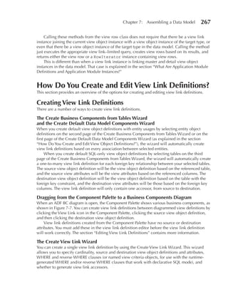 Chapter 7: Assembling a Data Model           267

     Calling these methods from the view row class does not require that there be a view link
instance joining the current view object instance with a view object instance of the target type, or
even that there be a view object instance of the target type in the data model. Calling the method
just executes the appropriate view link–limited query, creates view rows based on its results, and
returns either the view row or a RowIterator instance containing view rows.
     This is different than when a view link instance is linking master and detail view object
instances in the data model. That case is explained in the section “What Are Application Module
Definitions and Application Module Instances?”


How Do You Create and edit View Link Definitions?
This section provides an overview of the options for creating and editing view link definitions.

Creating View Link Definitions
There are a number of ways to create view link definitions.

The Create Business Components from Tables Wizard
and the Create Default Data Model Components Wizard
When you create default view object definitions with entity usages by selecting entity object
definitions on the second page of the Create Business Components from Tables Wizard or on the
first page of the Create Default Data Model Components Wizard (as explained in the section
“How Do You Create and Edit View Object Definitions?”), the wizard will automatically create
view link definitions based on every association between selected entities.
     When you create default SQL-only view object definitions by selecting tables on the third
page of the Create Business Components from Tables Wizard, the wizard will automatically create
a one-to-many view link definition for each foreign key relationship between your selected tables.
The source view object definition will be the view object definition based on the referenced table,
and the source view attributes will be the view attributes based on the referenced columns. The
destination view object definition will be the view object definition based on the table with the
foreign key constraint, and the destination view attributes will be those based on the foreign key
columns. The view link definition will only contain one accessor, from source to destination.

Dragging from the Component Palette to a Business Components Diagram
When an ADF BC diagram is open, the Component Palette shows various business components, as
shown in Figure 7-7. You can create view link definitions between diagrammed view definitions by
clicking the View Link icon in the Component Palette, clicking the source view object definition,
and then clicking the destination view object definition.
     View link definitions created from the Component Palette have no source or destination
attributes. You must add these in the view link definition editor before the view link definition
will work correctly. The section “Editing View Link Definitions” contains more information.

The Create View Link Wizard
You can create a single view link definition by using the Create View Link Wizard. This wizard
allows you to specify cardinality, source and destination view object definitions and attributes,
WHERE and reverse WHERE clauses (or named view criteria objects, for use with the runtime-
generated WHERE and/or reverse WHERE clauses that work with declarative SQL mode), and
whether to generate view link accessors.
 