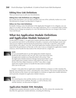 268      Oracle JDeveloper 11g Handbook: A Guide to Oracle Fusion Web Development


      editing View Link Definitions
      There are several ways to edit view link definitions.

      editing View Link Definitions on a Diagram
      Just as with associations, you can select and then click one of the cardinality markers on a view
      link definition to change it (as described in Chapter 6).

      editors for View Link Definitions
      By double clicking a view link definition in the Application Navigator or on a diagram, you can
      open it in an editor. Like the editors for view object definitions, this is a nonmodal editor window.
      It allows you to change any property of a view link definition that you can change in the Create
      View Link Wizard.


      What Are Application Module Definitions
      and Application Module Instances?
      As described in Chapter 5, an application module definition defines which data will be required
      for a particular task (which can be defined as broadly or narrowly as the developer wants) and
      what services might be required during the performance of that task. It specifies a data model,
      which defines view object, view link, and nested application module instances that will be
      required for the performance of that task. In this way, it acts as a template for application module
      instances, which handle the data needs of the relevant task for a single user.

          NOTe
          It is an oversimplification to say that application module instances
          handle the data needs for only one user. This is true most of the time,
          but application module recycling (described in the section “How
          Do Application Module Instances Manage Transactional State?”) and
          shared application module instances (described in the section “How
          Do You Use View Object Instances as LOVs?”) may allow a single
          application module instance to handle the data needs of multiple
          users over its life cycle.

         Chapter 5 also states that an application module definition comprises an XML metadata file,
      between zero and three Java classes, and optionally a Java interface. This section explains how the
      XML file and two of the classes can work together to constitute an application module definition
      and to provide a template for application module instances.

          NOTe
          The remaining Java class and the interface are only used when you
          create custom service methods. This topic, as well as the Java class
          and the interface, are discussed in Chapter 8.


      Application Module XML Metadata
      All application module definitions involve an XML file. This file contains the metadata that
      describes the application module definition, including the following:
 