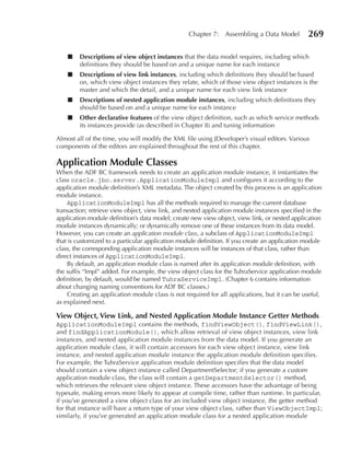 Chapter 7: Assembling a Data Model            269

    ■   Descriptions of view object instances that the data model requires, including which
        definitions they should be based on and a unique name for each instance
    ■   Descriptions of view link instances, including which definitions they should be based
        on, which view object instances they relate, which of those view object instances is the
        master and which the detail, and a unique name for each view link instance
    ■   Descriptions of nested application module instances, including which definitions they
        should be based on and a unique name for each instance
    ■   Other declarative features of the view object definition, such as which service methods
        its instances provide (as described in Chapter 8) and tuning information

Almost all of the time, you will modify the XML file using JDeveloper’s visual editors. Various
components of the editors are explained throughout the rest of this chapter.

Application Module Classes
When the ADF BC framework needs to create an application module instance, it instantiates the
class oracle.jbo.server.ApplicationModuleImpl and configures it according to the
application module definition’s XML metadata. The object created by this process is an application
module instance.
    ApplicationModuleImpl has all the methods required to manage the current database
transaction; retrieve view object, view link, and nested application module instances specified in the
application module definition’s data model; create new view object, view link, or nested application
module instances dynamically; or dynamically remove one of these instances from its data model.
However, you can create an application module class, a subclass of ApplicationModuleImpl
that is customized to a particular application module definition. If you create an application module
class, the corresponding application module instances will be instances of that class, rather than
direct instances of ApplicationModuleImpl.
    By default, an application module class is named after its application module definition, with
the suffix “Impl” added. For example, the view object class for the TuhraService application module
definition, by default, would be named TuhraServiceImpl. (Chapter 6 contains information
about changing naming conventions for ADF BC classes.)
    Creating an application module class is not required for all applications, but it can be useful,
as explained next.

View Object, View Link, and Nested Application Module Instance Getter Methods
ApplicationModuleImpl contains the methods, findViewObject(), findViewLink(),
and findApplicationModule(), which allow retrieval of view object instances, view link
instances, and nested application module instances from the data model. If you generate an
application module class, it will contain accessors for each view object instance, view link
instance, and nested application module instance the application module definition specifies.
For example, the TuhraService application module definition specifies that the data model
should contain a view object instance called DepartmentSelector; if you generate a custom
application module class, the class will contain a getDepartmentSelector() method,
which retrieves the relevant view object instance. These accessors have the advantage of being
typesafe, making errors more likely to appear at compile time, rather than runtime. In particular,
if you’ve generated a view object class for an included view object instance, the getter method
for that instance will have a return type of your view object class, rather than ViewObjectImpl;
similarly, if you’ve generated an application module class for a nested application module
 