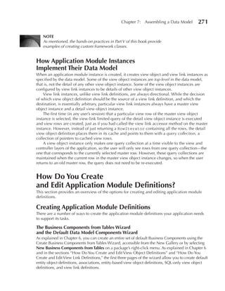 Chapter 7: Assembling a Data Model            271

    NOTe
    As mentioned, the hands-on practices in Part V of this book provide
    examples of creating custom framework classes.


How Application Module Instances
Implement Their Data Model
When an application module instance is created, it creates view object and view link instances as
specified by the data model. Some of the view object instances are top-level in the data model,
that is, not the detail of any other view object instance. Some of the view object instances are
configured by view link instances to be details of other view object instances.
    View link instances, unlike view link definitions, are always directional. While the decision
of which view object definition should be the source of a view link definition, and which the
destination, is essentially arbitrary, particular view link instances always have a master view
object instance and a detail view object instance.
    The first time (in any user’s session) that a particular view row of the master view object
instance is selected, the view-link limited query of the detail view object instance is executed
and view rows are created, just as if you had called the view link accessor method on the master
instance. However, instead of just returning a RowIterator containing all the rows, the detail
view object definition places them in its cache and points to them with a query collection, a
collection of pointers to cached view rows.
    A view object instance only makes one query collection at a time visible to the view and
controller layers of the application, so the user will only see rows from one query collection—the
one that corresponds to the currently selected master row. However, these query collections are
maintained when the current row in the master view object instance changes, so when the user
returns to an old master row, the query does not need to be re-executed.


How Do You Create
and edit Application Module Definitions?
This section provides an overview of the options for creating and editing application module
definitions.

Creating Application Module Definitions
There are a number of ways to create the application module definitions your application needs
to support its tasks.

The Business Components from Tables Wizard
and the Default Data Model Components Wizard
As explained in Chapter 6, you can create an entire set of default Business Components using the
Create Business Components from Tables Wizard, accessible from the New Gallery or by selecting
New Business Components from Tables on a package’s right-click menu. As explained in Chapter 6
and in the sections “How Do You Create and Edit View Object Definitions” and “How Do You
Create and Edit View Link Definitions,” the first three pages of the wizard allow you to create default
entity object definitions, associations, entity-based view object definitions, SQL-only view object
definitions, and view link definitions.
 