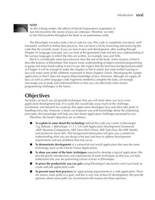 Introduction   xxxi

   NOTe
   As this is being written, the effects of Oracle Corporation’s acquisition of
   Sun Microsystems (the owner of Java) are unknown. Therefore, we refer
   to Sun Microsystems throughout the book as an autonomous entity.

    The JDeveloper wizards create a lot of code for you. This code is completely functional, well
formatted, and built to follow best practices. You can learn a lot by examining and analyzing the
code that the wizards create. If you are new to Java web development, after reading through
Chapter 4’s language concepts, you can look at the generated code and test your understanding of
the various languages in which the files are written, for example, Java and XML.
    Part II is considerably more Java-intensive than the rest of the book. Some sections of Part II
describe features of JDeveloper that require some understanding of object-oriented programming
to grasp and some hand-coding in Java to use. We expect that the brief Java background provided
in Chapter 4 will be enough to make the chapters in Part II useful, but some further training in
Java will make some of the subtleties expressed in those chapters clearer. Developing the sample
application in Part V does not require deep knowledge of Java. However, although we supply all
Java (as well as other language) code fragments needed to complete the tasks, we strongly
encourage you to study and understand them so that you can effectively solve similar
programming challenges in the future.


Objectives
No book can teach you all possible techniques that you will need when you face a real
application development task. If it could, this would take away much of the challenge,
excitement, and demand for creativity that application developers face and often take pride in
handling every day. However, a book can empower you with knowledge about the underlying
principles; this knowledge will help you face future application challenges presented to you.
    Therefore, the book’s objectives are as follows:

    ■   To explain in some detail the technology behind the code you create in JDeveloper
        11g, Release 1 (JDeveloper 11.1.1.1.0) with Application Development Framework
        (ADF) Business Components, ADF Faces Rich Client, ADF Task Flow, the ADF Model,
        and JavaServer Faces (JSF). This background information will give you a context for
        understanding what you are doing in the tool and how to address development
        requirements and any problems that may occur.
    ■   To demonstrate development of a somewhat real-world application that uses the same
        technology stack as the Oracle Fusion Applications.
    ■   To show you some of the basic techniques required to develop a typical application. We
        provide gentle introductions and explanations of some techniques so that you can fully
        understand why you are performing certain actions in JDeveloper.
    ■   To prove the productivity you can gain using JDeveloper’s declarative and visual tools to
        create and edit application code.
    ■   To present some best practices for approaching requirements in a web application. There
        are always many paths to a goal, and this is very true of Java EE development. We provide
        opinions about some paths we recommend with reasons for those opinions.
 