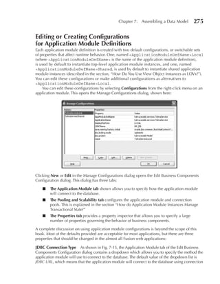 Chapter 7: Assembling a Data Model            275

editing or Creating Configurations
for Application Module Definitions
Each application module definition is created with two default configurations, or switchable sets
of properties that affect runtime behavior. One, named <ApplicationModuleDefName>Local
(where <ApplicationModuleDefName> is the name of the application module definition),
is used by default to instantiate top-level application module instances, and one, named
<ApplicationModuleDefName>Shared, is used by default to instantiate shared application
module instances (described in the section, “How Do You Use View Object Instances as LOVs?”).
You can edit these configurations or make additional configurations as alternatives to
<ApplicationModuleDefName>Local.
    You can edit these configurations by selecting Configurations from the right-click menu on an
application module. This opens the Manage Configurations dialog, shown here:




Clicking New or edit in the Manage Configurations dialog opens the Edit Business Components
Configuration dialog. This dialog has three tabs:

    ■   The Application Module tab shown allows you to specify how the application module
        will connect to the database.
    ■   The Pooling and Scalability tab configures the application module and connection
        pools. This is explained in the section “How do Application Module Instances Manage
        Transactional State?”
    ■   The Properties tab provides a property inspector that allows you to specify a large
        number of properties governing the behavior of business components.

A complete discussion on using application module configurations is beyond the scope of this
book. Most of the defaults provided are acceptable for most applications, but there are three
properties that should be changed in the almost all Fusion web applications:

JDBC Connection Type As shown in Fig. 7-15, the Application Module tab of the Edit Business
Components Configuration dialog contains a dropdown which allows you to specify the method the
application module will use to connect to the database. The default value of the dropdown list is
JDBC URL, which means that the application module will connect to the database using connection
 