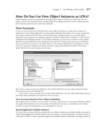 Chapter 7: Assembling a Data Model            277

How Do You use View Object Instances as LOVs?
Often database queries are intended to provide lists of values (LOVs) from which the user can
select a value for a separate field in another table. View object instances can be used to provide
LOV data for particular view and entity attributes.

View Accessors
A view accessor (not to be confused with a view object accessor or a view link accessor) is a
pathway in a view object definition or entity object definition that allows it to access a particular
view object instance for LOV data. Certain declarative validation rules can use entity object
definition view accessors for validation against an LOV (as described in Chapter 6, in the section
“Attribute-Level Validation Rules”). View object attributes can use view accessors in view object
definitions to provide data for the dropdown lists and LOV windows that users use to edit them.
You can add view accessors to an entity object or view object definition by clicking the “Create
new view accessors” button on the View Accessors page of the definition’s editor. This button
opens the View Accessors dialog, shown here:




You create a view accessor by shuttling a view object definition or view object instance to the
View Accessors list and clicking OK.
    If you create a view accessor on an entity object definition, all view object definitions that use
the entity object definition will inherit its view accessors.

View Accessors Based on View Object Definitions
The simplest way to create a view accessor is to base it directly on a view object definition. When
the application traverses such an accessor, the framework creates an anonymous view object
instance to query the appropriate rows and retrieve a row set.

Shared Application Module Instances
To create view accessors that access particular view object instances out of data models, you need to
create shared application module instances for your project. A shared application module instance is
a direction to ADF to create a particular application module instance that holds view object instances
 