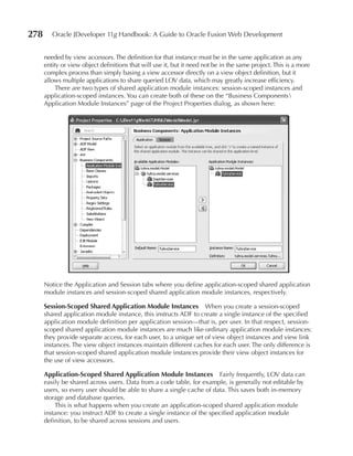 278      Oracle JDeveloper 11g Handbook: A Guide to Oracle Fusion Web Development


      needed by view accessors. The definition for that instance must be in the same application as any
      entity or view object definitions that will use it, but it need not be in the same project. This is a more
      complex process than simply basing a view accessor directly on a view object definition, but it
      allows multiple applications to share queried LOV data, which may greatly increase efficiency.
           There are two types of shared application module instances: session-scoped instances and
      application-scoped instances. You can create both of these on the “Business Components
      Application Module Instances” page of the Project Properties dialog, as shown here:




      Notice the Application and Session tabs where you define application-scoped shared application
      module instances and session-scoped shared application module instances, respectively.

      Session-Scoped Shared Application Module Instances When you create a session-scoped
      shared application module instance, this instructs ADF to create a single instance of the specified
      application module definition per application session—that is, per user. In that respect, session-
      scoped shared application module instances are much like ordinary application module instances:
      they provide separate access, for each user, to a unique set of view object instances and view link
      instances. The view object instances maintain different caches for each user. The only difference is
      that session-scoped shared application module instances provide their view object instances for
      the use of view accessors.

      Application-Scoped Shared Application Module Instances           Fairly frequently, LOV data can
      easily be shared across users. Data from a code table, for example, is generally not editable by
      users, so every user should be able to share a single cache of data. This saves both in-memory
      storage and database queries.
          This is what happens when you create an application-scoped shared application module
      instance: you instruct ADF to create a single instance of the specified application module
      definition, to be shared across sessions and users.
 