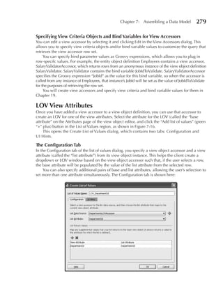 Chapter 7: Assembling a Data Model             279

Specifying View Criteria Objects and Bind Variables for View Accessors
You can edit a view accessor by selecting it and clicking Edit in the View Accessors dialog. This
allows you to specify view criteria objects and/or bind variable values to customize the query that
retrieves the view accessor row set.
     You can specify bind parameter values as Groovy expressions, which allows you to plug in
row-specifc values. For example, the entity object definition Employees contains a view accessor,
SalaryValidatorAccessor, which returns rows from an anonymous instance of the view object definition
SalaryValidator. SalaryValidator contains the bind variable JobIdToValidate. SalaryValidatorAccessor
specifies the Groovy expression “JobId” as the value for this bind variable, so when the accessor is
called from any instance of Employees, that instance’s JobId will be set as the value of JobIdToValidate
for the purposes of retrieving the row set.
     You will create view accessors and specify view criteria and bind variable values for them in
Chapter 19.

LOV View Attributes
Once you have added a view accessor to a view object definition, you can use that accessor to
create an LOV for one of the view attributes. Select the attribute for the LOV (called the “base
attribute” on the Attributes page of the view object editor, and click the “Add list of values” (green
“+” plus) button in the List of Values region, as shown in Figure 7-16.
     This opens the Create List of Values dialog, which contains two tabs: Configuration and
UI Hints.

The Configuration Tab
In the Configuration tab of the list of values dialog, you specify a view object accessor and a view
attribute (called the “list attribute”) from its view object instance. This helps the client create a
dropdown or LOV window based on the view object accessor such that, if the user selects a row,
the base attribute will be populated by the value of the list attribute from the selected row.
     You can also specify additional pairs of base and list attributes, allowing the user’s selection to
set more than one attribute simultaneously. The Configuration tab is shown here:
 