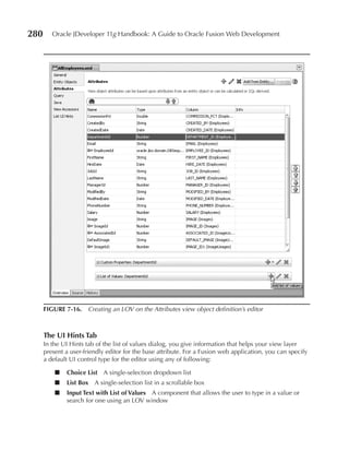 280      Oracle JDeveloper 11g Handbook: A Guide to Oracle Fusion Web Development




      FIGuRe 7-16. Creating an LOV on the Attributes view object definition’s editor



      The uI Hints Tab
      In the UI Hints tab of the list of values dialog, you give information that helps your view layer
      present a user-friendly editor for the base attribute. For a Fusion web application, you can specify
      a default UI control type for the editor using any of following:

          ■   Choice List A single-selection dropdown list
          ■   List Box A single-selection list in a scrollable box
          ■   Input Text with List of Values A component that allows the user to type in a value or
              search for one using an LOV window
 