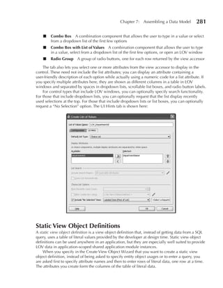 Chapter 7: Assembling a Data Model           281

    ■   Combo Box A combination component that allows the user to type in a value or select
        from a dropdown list of the first few options
    ■   Combo Box with List of Values A combination component that allows the user to type
        in a value, select from a dropdown list of the first few options, or open an LOV window
    ■   Radio Group A group of radio buttons, one for each row returned by the view accessor

    The tab also lets you select one or more attributes from the view accessor to display in the
control. These need not include the list attributes; you can display an attribute containing a
user-friendly description of each option while actually using a numeric code for a list attribute. If
you specify multiple attributes here, they are shown as different columns in a table in LOV
windows and separated by spaces in dropdown lists, scrollable list boxes, and radio button labels.
    For control types that include LOV windows, you can optionally specify search functionality.
For those that include dropdown lists, you can optionally request that the list display recently
used selections at the top. For those that include dropdown lists or list boxes, you can optionally
request a “No Selection” option. The UI Hints tab is shown here:




Static View Object Definitions
A static view object definition is a view object definition that, instead of getting data from a SQL
query, uses a table of literal values provided by the developer at design time. Static view object
definitions can be used anywhere in an application, but they are especially well suited to provide
LOV data in application-scoped shared application module instances.
    When you specify in the Create View Object Wizard that you want to create a static view
object definition, instead of being asked to specify entity object usages or to enter a query, you
are asked first to specify attribute names and then to enter rows of literal data, one row at a time.
The attributes you create form the columns of the table of literal data.
 