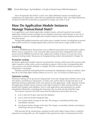 282      Oracle JDeveloper 11g Handbook: A Guide to Oracle Fusion Web Development


          Since changing the data held in a static view object definition requires recompiling and
      redeploying your application, rather than just updating the database, static view object definitions
      are best for small sets of data that are projected to change very rarely, if at all.


      How Do Application Module Instances
      Manage Transactional State?
      In an application, each shared application module instance and each top-level (non-nested)
      application module instance manages its own database transaction and maintains its own set of
      cached data in memory. Nested application module instances inherit their database transaction
      from their parent.
          Dealing with multiple transactions and caches raises a number of issues, including how to prevent
      data conflicts and how to manage separate data caches for what may be a large number of users.

      Locking
      Locking is a RDBMS feature that prevents users in different transactions from causing data conflicts.
      When a lock is acquired on a row, it prevents other transactions from changing that row. Locks
      persist until the RDBMS transaction ends. Application module instances can use one of two
      automatic locking modes. The process of changing locking mode is demonstrated in Chapter 18.

      Pessimistic Locking
      By default, application module instances use pessimistic locking, which means they instruct entity
      object instances in their entity caches to attempt to acquire a lock on their corresponding table
      row as soon as one of their attributes is changed. The lock is maintained until the transaction is
      rolled back or committed.
          Therefore, pessimistic locking blocks the second person attempting to change an attribute; when
      they do so, the entity object instance throws an oracle.jbo.AlreadyLockedException.

      Optimistic Locking
      Pessimistic locking can tie up rows for long periods. If one user changes data and then waits a long
      time before committing or rolling back, no other users will be able to change that data at all.
      Optimistic locking is preferable for the vast majority of web applications. Under optimistic locking,
      the application module instance instructs entity object instances to defer locking until they are
      posted (with changes) to the database. Since in web applications, post operations are usually
      immediately followed by committing the transaction, the row does not stay locked for long.
          This requires, however, that ADF ensure that the following scenario does not occur:

          1. User A and User B query data from the database.
          2. User A and User B both change the data.
          3. User A posts his/her changes to the data. The change is committed and the locks
             immediately released.
          4. User B posts his/her changes to the data. The change is committed, silently overwriting or
             conflicting with user A’s changes.

          ADF prevents this by maintaining a snapshot of each entity object instance that is created to
      represent an existing table row. This snapshot of the queried row state is maintained even if the
 