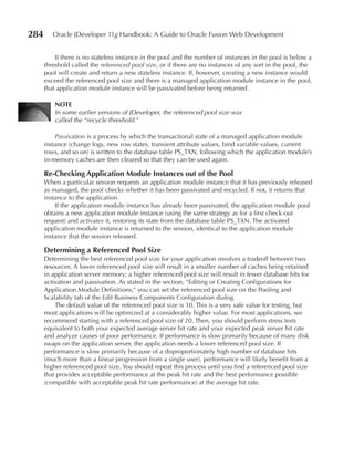 284      Oracle JDeveloper 11g Handbook: A Guide to Oracle Fusion Web Development


          If there is no stateless instance in the pool and the number of instances in the pool is below a
      threshold called the referenced pool size, or if there are no instances of any sort in the pool, the
      pool will create and return a new stateless instance. If, however, creating a new instance would
      exceed the referenced pool size and there is a managed application module instance in the pool,
      that application module instance will be passivated before being returned.

          NOTe
          In some earlier versions of JDeveloper, the referenced pool size was
          called the “recycle threshold.”

          Passivation is a process by which the transactional state of a managed application module
      instance (change logs, new row states, transient attribute values, bind variable values, current
      rows, and so on) is written to the database table PS_TXN, following which the application module’s
      in-memory caches are then cleared so that they can be used again.

      Re-Checking Application Module Instances out of the Pool
      When a particular session requests an application module instance that it has previously released
      as managed, the pool checks whether it has been passivated and recycled. If not, it returns that
      instance to the application.
          If the application module instance has already been passivated, the application module pool
      obtains a new application module instance (using the same strategy as for a first check-out
      request) and activates it, restoring its state from the database table PS_TXN. The activated
      application module instance is returned to the session, identical to the application module
      instance that the session released.

      Determining a Referenced Pool Size
      Determining the best referenced pool size for your application involves a tradeoff between two
      resources. A lower referenced pool size will result in a smaller number of caches being retained
      in application server memory; a higher referenced pool size will result in fewer database hits for
      activation and passivation. As stated in the section, “Editing or Creating Configurations for
      Application Module Definitions,” you can set the referenced pool size on the Pooling and
      Scalability tab of the Edit Business Components Configuration dialog.
          The default value of the referenced pool size is 10. This is a very safe value for testing, but
      most applications will be optimized at a considerably higher value. For most applications, we
      recommend starting with a referenced pool size of 20. Then, you should perform stress tests
      equivalent to both your expected average server hit rate and your expected peak server hit rate
      and analyze causes of poor performance. If performance is slow primarily because of many disk
      swaps on the application server, the application needs a lower referenced pool size. If
      performance is slow primarily because of a disproportionately high number of database hits
      (much more than a linear progression from a single user), performance will likely benefit from a
      higher referenced pool size. You should repeat this process until you find a referenced pool size
      that provides acceptable performance at the peak hit rate and the best performance possible
      (compatible with acceptable peak hit rate performance) at the average hit rate.
 