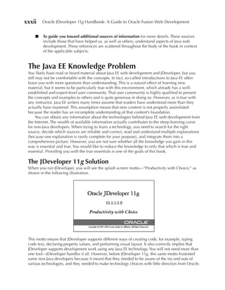 xxxii    Oracle JDeveloper 11g Handbook: A Guide to Oracle Fusion Web Development


     ■   To guide you toward additional sources of information for more details. These sources
         include those that have helped us, as well as others, understand aspects of Java web
         development. These references are scattered throughout the body of the book in context
         of the applicable subjects.


 The Java ee Knowledge Problem
 You likely have read or heard material about Java EE web development and JDeveloper, but you
 still may not be comfortable with the concepts. In fact, so-called introductions to Java EE often
 leave you with more questions than understanding. This is a natural effect of learning new
 material, but it seems to be particularly true with this environment, which already has a well-
 established and expert-level user community. That user community is highly qualified to present
 the concepts and examples to others and is quite generous in doing so. However, as is true with
 any instructor, Java EE writers many times assume that readers have understood more than they
 actually have mastered. This assumption means that new content is not properly assimilated
 because the reader has an incomplete understanding of that content’s foundation.
       You can obtain any information about the technologies behind Java EE web development from
 the Internet. The wealth of available information actually contributes to the steep learning curve
 for non-Java developers. When trying to learn a technology, you need to search for the right
 source, decide which sources are reliable and correct, read and understand multiple explanations
 (because one explanation is rarely complete for your purpose), and integrate them into a
 comprehensive picture. However, you are not sure whether all the knowledge you gain in this
 way is essential and true. You would like to reduce the knowledge to only that which is true and
 essential. Providing you with the true essentials is one of the goals of this book.

 The JDeveloper 11g Solution
 When you run JDeveloper, you will see the splash screen motto—“Productivity with Choice,” as
 shown in the following illustration.




 This motto means that JDeveloper supports different ways of creating code, for example, typing
 code text, declaring property values, and performing visual layout. It also correctly implies that
 JDeveloper supports development work using any Java EE technology. You will not need more than
 one tool—JDeveloper handles it all. However, before JDeveloper 11g, this same motto frustrated
 some non-Java developers because it meant that they needed to be aware of the ins and outs of
 various technologies, and they needed to make technology choices with little direction from Oracle.
 