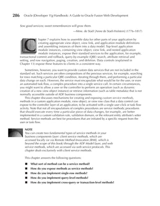 286      Oracle JDeveloper 11g Handbook: A Guide to Oracle Fusion Web Development


      Sow good services; sweet remembrances will grow them.
                                                  —Mme. de Staël [Anne de Staël-Holstein] (1776–1817)




         C
                     hapter 7 explains how to assemble data for other parts of your application by
                     creating appropriate view object, view link, and application module definitions
                     and assembling instances of them into a data model. Top-level application
                     module instances, containing view object, view link, and nested application
                     module instances, expose their standard services to the application, for example,
      transactional commit and rollback, query-by-example (QBE) search, attribute retrieval and
      setting, and row navigation, paging, creation, and deletion. Data controls (explained in
      Chapter 13) expose these features to clients in a consistent way.

           Sometimes, however, you want to provide custom data services that are not included in the
      standard set. Such services are often compositions of the previous services, for example, searching
      for rows matching a particular QBE condition, iterating through them, and performing a particular
      data change on each. However, the service must encapsulate what would be for the user, or even
      an automated task flow, a complex procedure into a single service call. In certain circumstances,
      you might want to allow a user or the controller to perform an operation (such as dynamic
      creation of a new view object instance) or retrieve information (such as table metadata) that is not
      normally accessible outside of ADF business components.
           This chapter discusses mechanisms for creating and exposing custom service methods,
      methods in a custom application module, view object, or view row class that a data control can
      expose to the controller layer of an application, to be activated with a single user click or task flow
      activity. Note that not all encapsulations of complex procedures are service methods; procedures
      that should execute every time a particular piece of data changes, for example, are better
      implemented in a custom validation rule, validation domain, or the relevant entity attribute’s setter
      method. Service methods are best for procedures that are initiated by a specific request from the
      user or task flow.

          NOTe
          You can create two fundamental types of service methods in your
          business components layer: client service methods, which are
          accessed locally (or via Remote Method Invocation [RMI], which is
          beyond the scope of this book) through the ADF Model layer, and web
          service methods, which are accessed via web service protocols. This
          chapter deals exclusively with client service methods.

          This chapter answers the following questions:

          ■    What sort of method can be a service method?
          ■    How do you expose methods as service methods?
          ■    How do you implement single-row methods?
          ■    How do you implement query-level methods?
          ■    How do you implement cross-query or transaction-level methods?
 