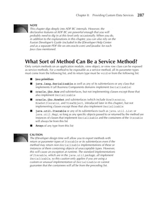 Chapter 8:   Providing Custom Data Services    287

   NOTe
   This chapter digs deeply into ADF BC internals. However, the
   declarative features of ADF BC are powerful enough that you will
   probably need to dig in at this level only occasionally. When you do,
   in addition to the explanations in this chapter, you can also rely on the
   Fusion Developer’s Guide (included in the JDeveloper Help Center
   and as a separate PDF file on otn.oracle.com) and Javadoc for each
   Java class mentioned.



What Sort of Method Can Be a Service Method?
Only certain methods on an application module, view object, or view row class can be exposed
as service methods. For a method to be exposable as a service method, all its parameter types
must come from the following list, and its return type must be void or from the following list:

    ■   Java primitives
    ■   java.lang.Serializable as well as any of its subinterfaces or any class that
        implements it (all Business Components domains implement Serializable)
    ■   oracle.jbo.Row and subinterfaces, but not implementing classes except those that
        also implement Serializable
    ■   oracle.jbo.RowSet and subinterfaces (which include RowIterator,
        RowSetIterator, and ViewObject, introduced later in this chapter), but not
        implementing classes except those that also implement Serializable
    ■   java.util.Iterable or any of its subinterfaces (such as java.util.List or
        java.util.Map), so long as any specific objects passed to or returned by the method are
        instances of classes that implement Serializable and the containees of the Iterable
        will always be from this list
    ■   Arrays of any type from this list


   CAuTION
   The JDeveloper design time will allow you to export methods with
   return or parameter types of Iterable or its subinterfaces even if the
   method may return non-Serializable implementations of these or
   instances of them containing objects of unacceptable types. However,
   this will cause an exception at runtime. The standard implementations
   of Iterable, which are in the java.util package, all implement
   Serializable, so this caution only applies if you are using a
   custom or unusual implementation of Serializable or cannot
   guarantee that the containees will all be from the preceding list.
 