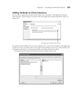 Chapter 8:     Providing Custom Data Services        289

Adding Methods to Client Interfaces
You can edit an application module client interface by clicking the “Edit Application Module
Client Interface” (pencil) button on the Java tab of the application module definition’s editor, as
shown next.




                                                   Edit application module client interface

This button will be enabled only if you have defined one or more service methods in the application
module class. You can add or edit a view object client interface or view row client interface by
clicking the same button on the Java tab of the view object definition’s editor.
    Clicking this button opens the Edit Client Interface dialog, shown next:
 