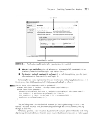Chapter 8:      Providing Custom Data Services        291


                                                 Java classes




                               Exposed service methods

FIGuRe 8-1. Application module editor after exposing a service method


    ■    View accessor methods to return RowIterator instances (which you should cast to
         RowSet) of rows retrieved through a view row accessor
    ■    The RowSet methods hasNext() and next() to cycle through those rows (for more
         information about these methods, see Chapter 6).

    For example, you could implement a view row-level service method payRaiseForAll()in
the view row class AllDepartmentsWithManagersRowImpl as follows:
public void payRaiseForAll(double pctAmount) {
  RowSet employees = (RowSet) getEmployeesInDepartment();
  while (employees.hasNext()) {
    AllEmployeesRowImpl employee = (AllEmployeesRowImpl) employees.next();
    int oldSalary = employee.getSalary().intValue();
    int newSalary = (int) (oldSalary * (1 + pctAmount/100));
    employee.setSalary(newSalary);
  }
}

     The preceding code calls the view link accessor getEmployeesInDepartment() to
retrieve a RowSet instance. Then, the method cycles through the RowSet instance, making
changes to each row.
     When you generate a view row class, it automatically contains getter methods for each entity
object usage (the method returns the entity object instance that this view row refers to via the usage).
 
